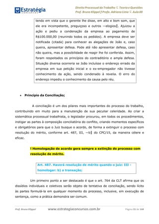 Direito Processual do Trabalho にTeoria eQuestões
Prof. Bruno Klippel ƒ Profa. Adriana Lima に Aula 00
www.estrategiaconcursos.com.brProf. Bruno Klippel Página 31 de 144
 Princípio da Conciliação;
A conciliação é um dos pilares mais importantes do processo do trabalho,
contribuindo em muito para a manutenção de sua peculiar celeridade. Ao criar a
sistemática processual trabalhista, o legislador procurou, em todos os procedimentos,
instigar as partes à composição conciliatória do conflito, criando momentos específicos
e obrigatórios para que o Juiz busque o acordo, de forma a extinguir o processo com
resolução do mérito, conforme art. 487, III, ―b‖ do CPC/15, da maneira célere e
eficaz.
! Homologação de acordo gera sempre a extinção do processo com
resolução de mérito.
Um primeiro ponto a ser destacado é que o art. 764 da CLT afirma que os
dissídios individuais e coletivos serão objeto de tentativa de conciliação, sendo lícito
às partes formulá-la em qualquer momento do processo, inclusive, em execução de
sentença, como a prática demonstra ser comum.
tendo em vista que o gerente lhe disse, em alto e bom som, que
ele era incompetente, preguiçoso e outros ―elogios‖. Ajuizou a
ação e pediu a condenação da empresa ao pagamento de
R$100.000,00 (reunindo todos os pedidos). A empresa deve ser
notificada (citada) para conhecer as alegações de João e, caso
queira, apresentar defesa. Pode até não apresentar defesa, caso
não queira, mas a possibilidade de reagir lhe foi conferida. Assim,
foram respeitados os princípios do contraditório e ampla defesa.
Situação diversa ocorreria se João incluísse o endereço errado da
empresa em sua petição inicial e o ex-empregador não tivesse
conhecimento da ação, sendo condenado à revelia. O erro do
endereço impediu o conhecimento da causa pelo réu.
Art. 487. Haverá resolução de mérito quando o juiz: III -
homologar: b) a transação;
 