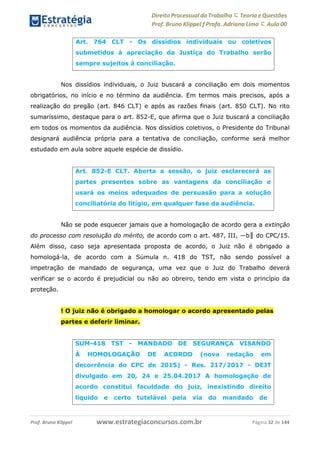 Direito Processual do Trabalho にTeoria eQuestões
Prof. Bruno Klippel ƒ Profa. Adriana Lima に Aula 00
www.estrategiaconcursos.com.brProf. Bruno Klippel Página 32 de 144
Nos dissídios individuais, o Juiz buscará a conciliação em dois momentos
obrigatórios, no início e no término da audiência. Em termos mais precisos, após a
realização do pregão (art. 846 CLT) e após as razões finais (art. 850 CLT). No rito
sumaríssimo, destaque para o art. 852-E, que afirma que o Juiz buscará a conciliação
em todos os momentos da audiência. Nos dissídios coletivos, o Presidente do Tribunal
designará audiência própria para a tentativa de conciliação, conforme será melhor
estudado em aula sobre aquele espécie de dissídio.
Não se pode esquecer jamais que a homologação de acordo gera a extinção
do processo com resolução do mérito, de acordo com o art. 487, III, ―b‖ do CPC/15.
Além disso, caso seja apresentada proposta de acordo, o Juiz não é obrigado a
homologá-la, de acordo com a Súmula n. 418 do TST, não sendo possível a
impetração de mandado de segurança, uma vez que o Juiz do Trabalho deverá
verificar se o acordo é prejudicial ou não ao obreiro, tendo em vista o princípio da
proteção.
! O juiz não é obrigado a homologar o acordo apresentado pelas
partes e deferir liminar.
Art. 764 CLT - Os dissídios individuais ou coletivos
submetidos à apreciação da Justiça do Trabalho serão
sempre sujeitos à conciliação.
Art. 852-E CLT. Aberta a sessão, o juiz esclarecerá as
partes presentes sobre as vantagens da conciliação e
usará os meios adequados de persuasão para a solução
conciliatória do litígio, em qualquer fase da audiência.
SUM-418 TST - MANDADO DE SEGURANÇA VISANDO
À HOMOLOGAÇÃO DE ACORDO (nova redação em
decorrência do CPC de 2015) - Res. 217/2017 - DEJT
divulgado em 20, 24 e 25.04.2017 A homologação de
acordo constitui faculdade do juiz, inexistindo direito
líquido e certo tutelável pela via do mandado de
 