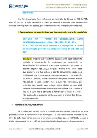 Direito Processual do Trabalho にTeoria eQuestões
Prof. Bruno Klippel ƒ Profa. Adriana Lima に Aula 00
www.estrategiaconcursos.com.brProf. Bruno Klippel Página 33 de 144
Por fim, importante fazer referência ao conteúdo da Súmula n. 259 do TST,
que afirma ser a ação rescisória o meio processual adequado para desconstituir
decisão homologatória de acordo, por faltar interesse na interposição de recurso.
! Eventual erro no acordo deve ser demonstrado por ação rescisória.
 Princípio do Jus postulandi;
O princípio em estudo revela a possibilidade das partes realizarem os atos
processuais sem a representação de Advogado. Tal regra encontra-se prevista no art.
791 da CLT. Essa norma passou a ser muito contestada após a CRFB/88, já que a
Carta Magna prevê no art. 133 a indispensabilidade do Advogado, demonstrando a
segurança.
SUM-259 TST - TERMO DE CONCILIAÇÃO. AÇÃO
RESCISÓRIA (mantida) - Res. 121/2003, DJ 19, 20 e
21.11.2003 Só por ação rescisória é impugnável o termo
de conciliação previsto no parágrafo único do art. 831 da
CLT.
Exemplo: imagine que você tenha ajuizado uma ação trabalhista
pedindo a condenação do reclamado ao pagamento de
R$10.000,00. Na audiência a empresa apresentou proposta de
acordo: pagaria R$6.000,00 naquela mesma data. Você disse
que aceitava e o Juiz achou o acordo conveniente, razão pelo
qual homologou o mesmo e extinguiu o processo com resolução
do mérito. Contudo, poderia ocorrer da empresa oferecer apenas
R$3.000,00 e você aceitar, mas o Juiz não homologar, por
entender que aquele valor estava muito abaixo do que você
merecia. Mesmo que você afirme que concorda (e que o direito é
seu !!) o Juiz não é obrigado a homologar (aceitar) o acordo.
Não aceitando, o processo continuará com a prática dos demais
atos processuais.
 