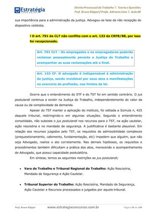 Direito Processual do Trabalho にTeoria eQuestões
Prof. Bruno Klippel ƒ Profa. Adriana Lima に Aula 00
www.estrategiaconcursos.com.brProf. Bruno Klippel Página 34 de 144
sua importância para a administração da justiça. Advogou-se tese da não recepção do
dispositivo celetista.
! O art. 791 da CLT não conflita com o art. 133 da CRFB/88, por isso
foi recepcionado.
Ocorre que o entendimento do STF e do TST foi em sentido contrário. O jus
postulandi continua a existir na Justiça do Trabalho, independentemente do valor da
causa ou da complexidade da demanda.
Apesar do TST manter a aplicação do instituto, foi editada a Súmula n, 425
daquele tribunal, restringindo-o em algumas situações. Segundo o entendimento
consolidado, não subsiste o jus postulandi nos recursos para o TST, na ação cautelar,
ação rescisória e no mandado de segurança. A justificativa é bastante plausível. Em
relação aos recursos julgados pelo TST, os requisitos de admissibilidade complexos
(prequestionamento, cabimento, fundamentação, etc) impedem que alguém, que não
seja Advogado, realize o ato corretamente. Nas demais hipóteses, os requisitos e
procedimentos também dificultam a prática dos atos, merecendo o acompanhamento
de Advogado, que possui capacidade postulatória.
Em síntese, temos as seguintes restrições ao jus postulandi;
 Vara do Trabalho e Tribunal Regional do Trabalho: Ação Rescisória,
Mandado de Segurança e Ação Cautelar.
 Tribunal Superior do Trabalho: Ação Rescisória, Mandado de Segurança,
Ação Cautelar e Recursos processados e julgados por aquele tribunal.
Art. 791 CLT - Os empregados e os empregadores poderão
reclamar pessoalmente perante a Justiça do Trabalho e
acompanhar as suas reclamações até o final.
Art. 133 CF. O advogado é indispensável à administração
da justiça, sendo inviolável por seus atos e manifestações
no exercício da profissão, nos limites da lei.
 