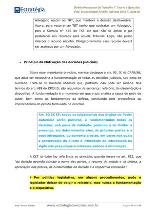 Direito Processual do Trabalho にTeoria eQuestões
Prof. Bruno Klippel ƒ Profa. Adriana Lima に Aula 00
www.estrategiaconcursos.com.brProf. Bruno Klippel Página 36 de 144
 Princípio da Motivação das decisões judiciais;
Sobre esse importante princípio, merece destaque o art. 93, IX da CRFB/88,
que aduz ser necessária a fundamentação de todas as decisões judiciais, sob pena de
nulidade. Trata-se de nulidade absoluta que, portanto, não pode ser sanada. Nos
termos do art. 489 do CPC/15, são requisitos da sentença: relatório, fundamentação e
dispositivo. A fundamentação é o momento em que o juiz analisa a causa de pedir do
autor, bem como os fundamentos da defesa, concluindo pela procedência ou
improcedência do pedido formulado na exordial.
A CLT também faz referência ao princípio, quando insere no art. 832, que
“da decisão deverão constar o nome das partes, o resumo do pedido e da defesa, a
apreciação das provas, os fundamentos da decisão e a respectiva conclusão”.
! Por política legislativa, em alguns procedimentos, pode o
legislador deixar de exigir o relatório, mas nunca a fundamentação
e o dispositivo.
Advogado recorri ao TRT, que manteve a decisão desfavorável.
Agora, para recorrer ao TST tenho que contratar um Advogado,
pois a Súmula nº 425 do TST diz que não se aplica o jus
postulandi aos recursos para aquele Tribunal. Logo, não posso
interpor o recurso sozinho. Obrigatoriamente esse recurso deverá
ser assinado por um Advogado.
Art. 93 IX CF: todos os julgamentos dos órgãos do Poder
Judiciário serão públicos, e fundamentadas todas as
decisões, sob pena de nulidade, podendo a lei limitar a
presença, em determinados atos, às próprias partes e a
seus advogados, ou somente a estes, em casos nos quais
a preservação do direito à intimidade do interessado no
sigilo não prejudique o interesse público à informação.
 
