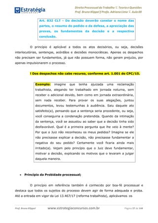 Direito Processual do Trabalho にTeoria eQuestões
Prof. Bruno Klippel ƒ Profa. Adriana Lima に Aula 00
www.estrategiaconcursos.com.brProf. Bruno Klippel Página 37 de 144
O princípio é aplicável a todos os atos decisórios, ou seja, decisões
interlocutórias, sentenças, acórdãos e decisões monocráticas. Apenas os despachos
não precisam ser fundamentos, já que não possuem forma, não geram prejuízo, por
apenas impulsionarem o processo.
! Dos despachos não cabe recurso, conforme art. 1.001 do CPC/15.
 Princípio da Probidade processual;
O princípio em referência também é conhecido por boa-fé processual e
destaca que todos os sujeitos do processo devem agir de forma adequada e proba.
Até a entrada em vigor da Lei 13.467/17 (reforma trabalhista), aplicávamos os
Art. 832 CLT - Da decisão deverão constar o nome das
partes, o resumo do pedido e da defesa, a apreciação das
provas, os fundamentos da decisão e a respectiva
conclusão.
Exemplo: imagine que tenha ajuizada uma reclamação
trabalhista, alegando ter trabalhado em jornada noturna, sem
receber o adicional devido, bem como em jornada extraordinária,
sem nada receber. Para provar os suas alegações, juntou
documentos, levou testemunhas à audiência. Saiu daquele ato
satisfeito(a), pensando que a sentença seria procedente, ou seja,
você conseguiria a condenação pretendida. Quando da intimação
da sentença, você se assustou ao saber que a decisão tinha sido
desfavorável. Qual é a primeira pergunta que lhe veio à mente?
Por que o Juiz não reconheceu os meus pedidos? Imagina se ele
não precisasse explicar a decisão, não precisasse fundamentar a
negativa do seu pedido? Certamente você ficaria ainda mais
irritado(a). Vejam pelo princípio que o Juiz deve fundamentar,
motivar a decisão, explicando os motivos que o levaram a julgar
daquela maneira.
 