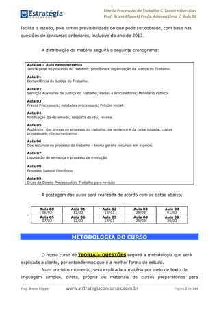 Direito Processual do Trabalho にTeoria eQuestões
Prof. Bruno Klippel ƒ Profa. Adriana Lima に Aula 00
www.estrategiaconcursos.com.brProf. Bruno Klippel Página 2 de 144
facilita o estudo, pois temos previsibilidade do que pode ser cobrado, com base nas
questões de concursos anteriores, inclusive do ano de 2017.
A distribuição da matéria seguirá o seguinte cronograma:
A postagem das aulas será realizada de acordo com as datas abaixo:
Aula 00
06/02
Aula 01
12/02
Aula 02
18/02
Aula 03
25/02
Aula 04
01/03
Aula 05
07/03
Aula 06
12/03
Aula 07
18/03
Aula 08
25/03
Aula 09
30/03
METODOLOGIA DO CURSO
O nosso curso de TEORIA + QUESTÕES seguirá a metodologia que será
explicada a diante, por entendermos que é a melhor forma de estudo.
Num primeiro momento, será explicada a matéria por meio de texto de
linguagem simples, direta, própria de materiais de cursos preparatórios para
Aula 00 – Aula demonstrativa
Teoria geral do processo do trabalho; princípios e organização da Justiça do Trabalho.
Aula 01
Competência da Justiça do Trabalho.
Aula 02
Serviços Auxiliares da Justiça do Trabalho; Partes e Procuradores; Ministério Público.
Aula 03
Prazos Processuais; nulidades processuais; Petição inicial.
Aula 04
Notificação do reclamado; resposta do réu; revelia.
Aula 05
Audiência; das provas no processo do trabalho; da sentença e da coisa julgada; custas
processuais, rito sumaríssimo.
Aula 06
Dos recursos no processo do trabalho – teoria geral e recursos em espécie.
Aula 07
Liquidação de sentença e processo de execução.
Aula 08
Processo Judicial Eletrônico
Aula 09
Dicas de Direito Processual do Trabalho para revisão
 