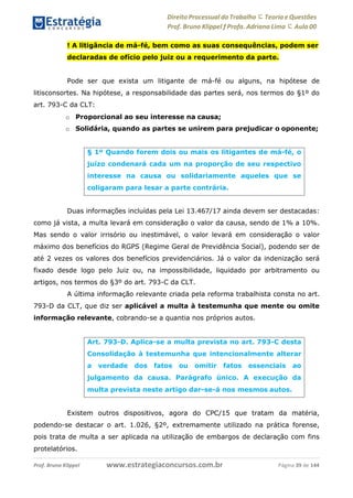 Direito Processual do Trabalho にTeoria eQuestões
Prof. Bruno Klippel ƒ Profa. Adriana Lima に Aula 00
www.estrategiaconcursos.com.brProf. Bruno Klippel Página 39 de 144
! A litigância de má-fé, bem como as suas consequências, podem ser
declaradas de ofício pelo juiz ou a requerimento da parte.
Pode ser que exista um litigante de má-fé ou alguns, na hipótese de
litisconsortes. Na hipótese, a responsabilidade das partes será, nos termos do §1º do
art. 793-C da CLT:
o Proporcional ao seu interesse na causa;
o Solidária, quando as partes se unirem para prejudicar o oponente;
Duas informações incluídas pela Lei 13.467/17 ainda devem ser destacadas:
como já vista, a multa levará em consideração o valor da causa, sendo de 1% a 10%.
Mas sendo o valor irrisório ou inestimável, o valor levará em consideração o valor
máximo dos benefícios do RGPS (Regime Geral de Previdência Social), podendo ser de
até 2 vezes os valores dos benefícios previdenciários. Já o valor da indenização será
fixado desde logo pelo Juiz ou, na impossibilidade, liquidado por arbitramento ou
artigos, nos termos do §3º do art. 793-C da CLT.
A última informação relevante criada pela reforma trabalhista consta no art.
793-D da CLT, que diz ser aplicável a multa à testemunha que mente ou omite
informação relevante, cobrando-se a quantia nos próprios autos.
Existem outros dispositivos, agora do CPC/15 que tratam da matéria,
podendo-se destacar o art. 1.026, §2º, extremamente utilizado na prática forense,
pois trata de multa a ser aplicada na utilização de embargos de declaração com fins
protelatórios.
§ 1º Quando forem dois ou mais os litigantes de má-fé, o
juízo condenará cada um na proporção de seu respectivo
interesse na causa ou solidariamente aqueles que se
coligaram para lesar a parte contrária.
Art. 793-D. Aplica-se a multa prevista no art. 793-C desta
Consolidação à testemunha que intencionalmente alterar
a verdade dos fatos ou omitir fatos essenciais ao
julgamento da causa. Parágrafo único. A execução da
multa prevista neste artigo dar-se-á nos mesmos autos.
 