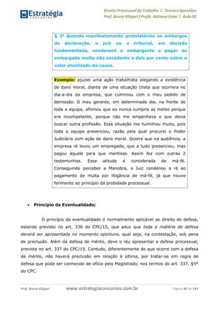 Direito Processual do Trabalho にTeoria eQuestões
Prof. Bruno Klippel ƒ Profa. Adriana Lima に Aula 00
www.estrategiaconcursos.com.brProf. Bruno Klippel Página 40 de 144
 Princípio da Eventualidade;
O princípio da eventualidade é normalmente aplicável ao direito de defesa,
estando previsto no art. 336 do CPC/15, que aduz que toda a matéria de defesa
deverá ser apresentada no momento oportuno, qual seja, na contestação, sob pena
de preclusão. Além da defesa de mérito, deve o réu apresentar a defesa processual,
prevista no art. 337 do CPC/15. Contudo, diferentemente do que ocorre com a defesa
de mérito, não haverá preclusão em relação à última, por tratar-se em regra de
defesa que pode ser conhecido de ofício pelo Magistrado, nos termos do art. 337, §5º
do CPC.
§ 2o
Quando manifestamente protelatórios os embargos
de declaração, o juiz ou o tribunal, em decisão
fundamentada, condenará o embargante a pagar ao
embargado multa não excedente a dois por cento sobre o
valor atualizado da causa.
Exemplo: ajuizei uma ação trabalhista alegando a existência
de dano moral, diante de uma situação chata que ocorrera no
dia-a-dia da empresa, que culminou com o meu pedido de
demissão. O meu gerente, em determinado dia, na frente de
toda a equipe, afirmou que eu nunca cumpria as metas porque
era incompetente, porque não me empenhava e que devia
buscar outra profissão. Essa situação me humilhou muito, pois
toda a equipe presenciou, razão pela qual procurei o Poder
Judiciário com ação de dano moral. Ocorre que na audiência, a
empresa ré levou um empregado, que a tudo presenciou, mas
pagou àquele para que mentisse. Assim fez com outras 2
testemunhas. Essa atitude é considerada de má-fé.
Conseguindo perceber a Manobra, o Juiz condenou a ré ao
pagamento de multa por litigância de má-fé, já que houve
ferimento ao princípio da probidade processual.
 