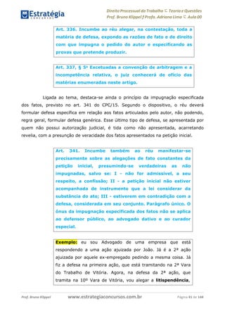 Direito Processual do Trabalho にTeoria eQuestões
Prof. Bruno Klippel ƒ Profa. Adriana Lima に Aula 00
www.estrategiaconcursos.com.brProf. Bruno Klippel Página 41 de 144
Ligada ao tema, destaca-se ainda o princípio da impugnação especificada
dos fatos, previsto no art. 341 do CPC/15. Segundo o dispositivo, o réu deverá
formular defesa específica em relação aos fatos articulados pelo autor, não podendo,
regra geral, formular defesa genérica. Esse último tipo de defesa, se apresentada por
quem não possui autorização judicial, é tida como não apresentada, acarretando
revelia, com a presunção de veracidade dos fatos apresentados na petição inicial.
Art. 336. Incumbe ao réu alegar, na contestação, toda a
matéria de defesa, expondo as razões de fato e de direito
com que impugna o pedido do autor e especificando as
provas que pretende produzir.
Art. 337, § 5o
Excetuadas a convenção de arbitragem e a
incompetência relativa, o juiz conhecerá de ofício das
matérias enumeradas neste artigo.
Art. 341. Incumbe também ao réu manifestar-se
precisamente sobre as alegações de fato constantes da
petição inicial, presumindo-se verdadeiras as não
impugnadas, salvo se: I - não for admissível, a seu
respeito, a confissão; II - a petição inicial não estiver
acompanhada de instrumento que a lei considerar da
substância do ato; III - estiverem em contradição com a
defesa, considerada em seu conjunto. Parágrafo único. O
ônus da impugnação especificada dos fatos não se aplica
ao defensor público, ao advogado dativo e ao curador
especial.
Exemplo: eu sou Advogado de uma empresa que está
respondendo a uma ação ajuizada por João. Já é a 2ª ação
ajuizada por aquele ex-empregado pedindo a mesma coisa. Já
fiz a defesa na primeira ação, que está tramitando na 2ª Vara
do Trabalho de Vitória. Agora, na defesa da 2ª ação, que
tramita na 10º Vara de Vitória, vou alegar a litispendência,
 
