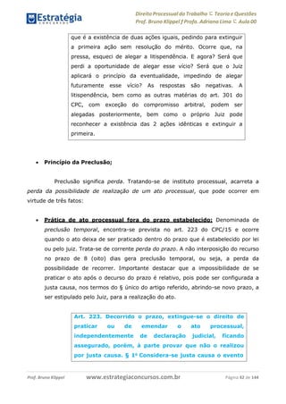 Direito Processual do Trabalho にTeoria eQuestões
Prof. Bruno Klippel ƒ Profa. Adriana Lima に Aula 00
www.estrategiaconcursos.com.brProf. Bruno Klippel Página 42 de 144
 Princípio da Preclusão;
Preclusão significa perda. Tratando-se de instituto processual, acarreta a
perda da possibilidade de realização de um ato processual, que pode ocorrer em
virtude de três fatos:
 Prática de ato processual fora do prazo estabelecido: Denominada de
preclusão temporal, encontra-se prevista no art. 223 do CPC/15 e ocorre
quando o ato deixa de ser praticado dentro do prazo que é estabelecido por lei
ou pelo juiz. Trata-se de corrente perda do prazo. A não interposição do recurso
no prazo de 8 (oito) dias gera preclusão temporal, ou seja, a perda da
possibilidade de recorrer. Importante destacar que a impossibilidade de se
praticar o ato após o decurso do prazo é relativo, pois pode ser configurada a
justa causa, nos termos do § único do artigo referido, abrindo-se novo prazo, a
ser estipulado pelo Juiz, para a realização do ato.
que é a existência de duas ações iguais, pedindo para extinguir
a primeira ação sem resolução do mérito. Ocorre que, na
pressa, esqueci de alegar a litispendência. E agora? Será que
perdi a oportunidade de alegar esse vício? Será que o Juiz
aplicará o princípio da eventualidade, impedindo de alegar
futuramente esse vício? As respostas são negativas. A
litispendência, bem como as outras matérias do art. 301 do
CPC, com exceção do compromisso arbitral, podem ser
alegadas posteriormente, bem como o próprio Juiz pode
reconhecer a existência das 2 ações idênticas e extinguir a
primeira.
Art. 223. Decorrido o prazo, extingue-se o direito de
praticar ou de emendar o ato processual,
independentemente de declaração judicial, ficando
assegurado, porém, à parte provar que não o realizou
por justa causa. § 1o
Considera-se justa causa o evento
 