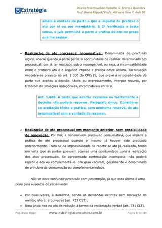 Direito Processual do Trabalho にTeoria eQuestões
Prof. Bruno Klippel ƒ Profa. Adriana Lima に Aula 00
www.estrategiaconcursos.com.brProf. Bruno Klippel Página 43 de 144
 Realização de ato processual incompatível: Denominada de preclusão
lógica, ocorre quando a parte perde a oportunidade de realizar determinado ato
processual, por já ter realizado outro incompatível, ou seja, a incompatibilidade
entre o primeiro ato e o segundo impede a prática deste último. Tal situação
encontra-se prevista no art. 1.000 do CPC/15, que prevê a impossibilidade da
parte que aceitou a decisão, tácita ou expressamente, interpor recurso, por
tratarem de situações antagônicas, incompatíveis entre si.
 Realização de ato processual em momento anterior, sem possibilidade
de renovação: Por fim, a denominada preclusão consumativa, que impede a
prática de ato processual quando o mesmo já houver sido praticado
anteriormente. Trata-se da impossibilidade de repetir-se ato já realizado, tendo
em vista que as partes possuem apenas uma oportunidade para a realização
dos atos processuais. Se apresentada contestação incompleta, não poderá
repetir o ato ou complementá-lo. Em grau recursal, geralmente é denominado
de princípio da consumação ou complementariedade.
Não se deve confundir preclusão com perempção, já que esta última é uma
pena pela ausência do reclamante:
 Por duas vezes, à audiência, sendo as demandas extintas sem resolução do
mérito, isto é, arquivadas (art. 732 CLT);
 Uma única vez no ato de redução à termo da reclamação verbal (art. 731 CLT).
alheio à vontade da parte e que a impediu de praticar o
ato por si ou por mandatário. § 2o
Verificada a justa
causa, o juiz permitirá à parte a prática do ato no prazo
que lhe assinar.
Art. 1.000. A parte que aceitar expressa ou tacitamente a
decisão não poderá recorrer. Parágrafo único. Considera-
se aceitação tácita a prática, sem nenhuma reserva, de ato
incompatível com a vontade de recorrer.
 