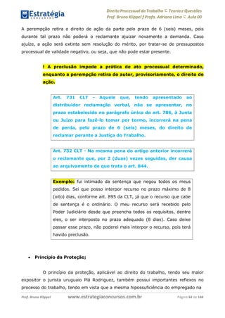 Direito Processual do Trabalho にTeoria eQuestões
Prof. Bruno Klippel ƒ Profa. Adriana Lima に Aula 00
www.estrategiaconcursos.com.brProf. Bruno Klippel Página 44 de 144
A perempção retira o direito de ação da parte pelo prazo de 6 (seis) meses, pois
durante tal prazo não poderá o reclamante ajuizar novamente a demanda. Caso
ajuíze, a ação será extinta sem resolução do mérito, por tratar-se de pressupostos
processual de validade negativo, ou seja, que não pode estar presente.
! A preclusão impede a prática de ato processual determinado,
enquanto a perempção retira do autor, provisoriamente, o direito de
ação.
 Princípio da Proteção;
O princípio da proteção, aplicável ao direito do trabalho, tendo seu maior
expositor o jurista uruguaio Plá Rodriguez, também possui importantes reflexos no
processo do trabalho, tendo em vista que a mesma hipossuficiência do empregado na
Art. 731 CLT - Aquele que, tendo apresentado ao
distribuidor reclamação verbal, não se apresentar, no
prazo estabelecido no parágrafo único do art. 786, à Junta
ou Juízo para fazê-lo tomar por termo, incorrerá na pena
de perda, pelo prazo de 6 (seis) meses, do direito de
reclamar perante a Justiça do Trabalho.
Art. 732 CLT - Na mesma pena do artigo anterior incorrerá
o reclamante que, por 2 (duas) vezes seguidas, der causa
ao arquivamento de que trata o art. 844.
Exemplo: fui intimado da sentença que negou todos os meus
pedidos. Sei que posso interpor recurso no prazo máximo de 8
(oito) dias, conforme art. 895 da CLT, já que o recurso que cabe
de sentença é o ordinário. O meu recurso será recebido pelo
Poder Judiciário desde que preencha todos os requisitos, dentre
eles, o ser interposto no prazo adequado (8 dias). Caso deixe
passar esse prazo, não poderei mais interpor o recurso, pois terá
havido preclusão.
 