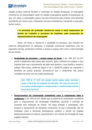 Direito Processual do Trabalho にTeoria eQuestões
Prof. Bruno Klippel ƒ Profa. Adriana Lima に Aula 00
www.estrategiaconcursos.com.brProf. Bruno Klippel Página 45 de 144
relação jurídica material também é verificada na relação processual. O empregado
encontra-se em desvantagem tanto na relação empregatícia quanto na processual, já
que, em regra, o empregador possui recursos financeiros para manter uma demanda
tramitando por vários anos, interpondo recursos protelatórios, fraudando a execução,
dentre outros.
! O princípio da proteção mostra-se como o mais importante do
direito do trabalho e processo do trabalho, pela presunção de
hipossuficiência do empregado.
Assim, da forma a manter-se a igualdade no processo, que consiste em
tratar-se desigualmente os desiguais, o legislador processual trabalhista criou as
seguintes normas, tendentes à facilitar o acesso à justiça, bem como a demonstração
de seu direito:
 Gratuidade do processo – custas pagas ao final: o art. 789, §1º da CLT
prevê o pagamento das custas pelo vencido, após o trânsito em julgado, o que
importa dizer que o ajuizamento da ação será gratuito, o que facilita o acesso à
justiça. Além disso, conforme dispor a Lei n. 5584/70, poderá ser requerido o
benefício da justiça gratuita, provando-se que o reclamante não possui
condições de arcar com as custas processuais.
 Arquivamento da reclamação trabalhista caso o reclamante falte à
audiência: O art. 844 da CLT dispõe que a ausência do reclamante à audiência
gera o arquivamento da reclamação trabalhista, gerando a extinção do
processo sem resolução do mérito. Tal regra protege o empregado, pois
propicia o ajuizamento da demanda novamente, já que a pretensão não foi
analisada. Caso a demanda prosseguisse, poderia o mérito ser julgado
desfavoravelmente ao obreiro, prejudicando-o em virtude da formação da coisa
julgada material.
Art. 789 § 1º CLT: As custas serão pagas pelo vencido,
após o trânsito em julgado da decisão. No caso de recurso,
as custas serão pagas e comprovado o recolhimento dentro
do prazo recursal.
 