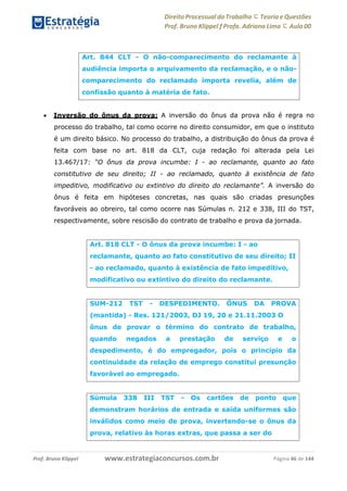 Direito Processual do Trabalho にTeoria eQuestões
Prof. Bruno Klippel ƒ Profa. Adriana Lima に Aula 00
www.estrategiaconcursos.com.brProf. Bruno Klippel Página 46 de 144
 Inversão do ônus da prova: A inversão do ônus da prova não é regra no
processo do trabalho, tal como ocorre no direito consumidor, em que o instituto
é um direito básico. No processo do trabalho, a distribuição do ônus da prova é
feita com base no art. 818 da CLT, cuja redação foi alterada pela Lei
13.467/17: “O ônus da prova incumbe: I - ao reclamante, quanto ao fato
constitutivo de seu direito; II - ao reclamado, quanto à existência de fato
impeditivo, modificativo ou extintivo do direito do reclamante”. A inversão do
ônus é feita em hipóteses concretas, nas quais são criadas presunções
favoráveis ao obreiro, tal como ocorre nas Súmulas n. 212 e 338, III do TST,
respectivamente, sobre rescisão do contrato de trabalho e prova da jornada.
Art. 844 CLT - O não-comparecimento do reclamante à
audiência importa o arquivamento da reclamação, e o não-
comparecimento do reclamado importa revelia, além de
confissão quanto à matéria de fato.
Art. 818 CLT - O ônus da prova incumbe: I - ao
reclamante, quanto ao fato constitutivo de seu direito; II
- ao reclamado, quanto à existência de fato impeditivo,
modificativo ou extintivo do direito do reclamante.
SUM-212 TST - DESPEDIMENTO. ÔNUS DA PROVA
(mantida) - Res. 121/2003, DJ 19, 20 e 21.11.2003 O
ônus de provar o término do contrato de trabalho,
quando negados a prestação de serviço e o
despedimento, é do empregador, pois o princípio da
continuidade da relação de emprego constitui presunção
favorável ao empregado.
Súmula 338 III TST - Os cartões de ponto que
demonstram horários de entrada e saída uniformes são
inválidos como meio de prova, invertendo-se o ônus da
prova, relativo às horas extras, que passa a ser do
 