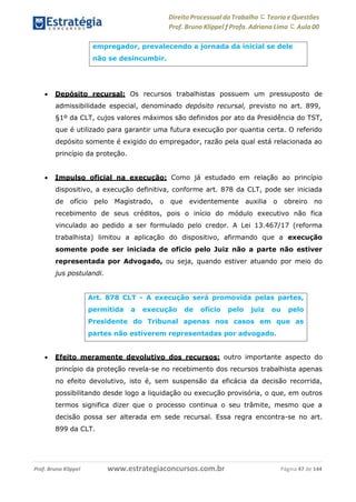 Direito Processual do Trabalho にTeoria eQuestões
Prof. Bruno Klippel ƒ Profa. Adriana Lima に Aula 00
www.estrategiaconcursos.com.brProf. Bruno Klippel Página 47 de 144
 Depósito recursal: Os recursos trabalhistas possuem um pressuposto de
admissibilidade especial, denominado depósito recursal, previsto no art. 899,
§1º da CLT, cujos valores máximos são definidos por ato da Presidência do TST,
que é utilizado para garantir uma futura execução por quantia certa. O referido
depósito somente é exigido do empregador, razão pela qual está relacionada ao
princípio da proteção.
 Impulso oficial na execução: Como já estudado em relação ao princípio
dispositivo, a execução definitiva, conforme art. 878 da CLT, pode ser iniciada
de ofício pelo Magistrado, o que evidentemente auxilia o obreiro no
recebimento de seus créditos, pois o início do módulo executivo não fica
vinculado ao pedido a ser formulado pelo credor. A Lei 13.467/17 (reforma
trabalhista) limitou a aplicação do dispositivo, afirmando que a execução
somente pode ser iniciada de ofício pelo Juiz não a parte não estiver
representada por Advogado, ou seja, quando estiver atuando por meio do
jus postulandi.
 Efeito meramente devolutivo dos recursos: outro importante aspecto do
princípio da proteção revela-se no recebimento dos recursos trabalhista apenas
no efeito devolutivo, isto é, sem suspensão da eficácia da decisão recorrida,
possibilitando desde logo a liquidação ou execução provisória, o que, em outros
termos significa dizer que o processo continua o seu trâmite, mesmo que a
decisão possa ser alterada em sede recursal. Essa regra encontra-se no art.
899 da CLT.
empregador, prevalecendo a jornada da inicial se dele
não se desincumbir.
Art. 878 CLT - A execução será promovida pelas partes,
permitida a execução de ofício pelo juiz ou pelo
Presidente do Tribunal apenas nos casos em que as
partes não estiverem representadas por advogado.
 