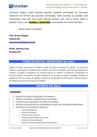 Direito Processual do Trabalho にTeoria eQuestões
Prof. Bruno Klippel ƒ Profa. Adriana Lima に Aula 00
www.estrategiaconcursos.com.brProf. Bruno Klippel Página 3 de 144
concursos. Depois, serão inseridas algumas questões comentadas de concursos
anteriores. Ao término das questões comentadas, serão inseridas as questões sem
comentários, para que você possa fazê-las sozinho, pois mais a frente estará o
gabarito. Assim, com TEORIA + QUESTÕES o aprendizado fica muito mais fácil.
Vamos iniciar os estudos?
Prof. Bruno Klippel
Vitória/ES
www.brunoklippel.com.br
Profa. Adriana Lima
Brasília/DF
ITENS DO EDITAL ABORDADOS NA AULA
Noções de Direito Processual de Trabalho: Fontes de Direito Processual do Trabalho. Da Justiça do
Trabalho: organização e competência (EC 45/2004). Das Varas do Trabalho e dos Tribunais Regionais do
Trabalho: jurisdição e competência. Do Tribunal Superior do Trabalho: competência e composição. Do
processo judiciário do trabalho: princípios específicos do processo do trabalho. Aplicação subsidiária e
supletiva do CPC ao processo do trabalho. Súmulas da Jurisprudência uniformizada do Tribunal Superior
do Trabalho sobre Direito Processual do Trabalho.
MATÉRIA DA AULA
SUMÁRIO
CONCEITO DE DIREITO PROCESSUAL DO TRABALHO;
 FONTES. AUTONOMIA. INTERPRETAÇÃO, INTEGRAÇÃO;
 EFICÁCIA DA LEI PROCESSUAL NO TEMPO E NO ESPAÇO;
 MÉTODOS EXTRAJUDICIAIS DE COMPOSIÇÃO DE CONFLITOS: MEDIAÇÃO E ARBITRAGEM;
 PRINCÍPIOS DO PROCESSO DO TRABALHO;
o Princípio Dispositivo;
o Princípio Inquisitivo;
o Princípio do Juiz natural;
o Princípio da Identidade física do juiz;
o Princípio da Imparcialidade;
o Princípio da Concentração dos atos processuais;
 