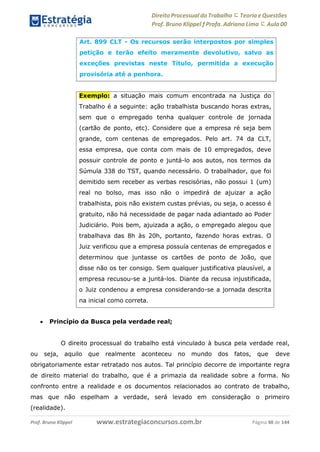 Direito Processual do Trabalho にTeoria eQuestões
Prof. Bruno Klippel ƒ Profa. Adriana Lima に Aula 00
www.estrategiaconcursos.com.brProf. Bruno Klippel Página 48 de 144
 Princípio da Busca pela verdade real;
O direito processual do trabalho está vinculado à busca pela verdade real,
ou seja, aquilo que realmente aconteceu no mundo dos fatos, que deve
obrigatoriamente estar retratado nos autos. Tal princípio decorre de importante regra
de direito material do trabalho, que é a primazia da realidade sobre a forma. No
confronto entre a realidade e os documentos relacionados ao contrato de trabalho,
mas que não espelham a verdade, será levado em consideração o primeiro
(realidade).
Art. 899 CLT - Os recursos serão interpostos por simples
petição e terão efeito meramente devolutivo, salvo as
exceções previstas neste Título, permitida a execução
provisória até a penhora.
Exemplo: a situação mais comum encontrada na Justiça do
Trabalho é a seguinte: ação trabalhista buscando horas extras,
sem que o empregado tenha qualquer controle de jornada
(cartão de ponto, etc). Considere que a empresa ré seja bem
grande, com centenas de empregados. Pelo art. 74 da CLT,
essa empresa, que conta com mais de 10 empregados, deve
possuir controle de ponto e juntá-lo aos autos, nos termos da
Súmula 338 do TST, quando necessário. O trabalhador, que foi
demitido sem receber as verbas rescisórias, não possui 1 (um)
real no bolso, mas isso não o impedirá de ajuizar a ação
trabalhista, pois não existem custas prévias, ou seja, o acesso é
gratuito, não há necessidade de pagar nada adiantado ao Poder
Judiciário. Pois bem, ajuizada a ação, o empregado alegou que
trabalhava das 8h às 20h, portanto, fazendo horas extras. O
Juiz verificou que a empresa possuía centenas de empregados e
determinou que juntasse os cartões de ponto de João, que
disse não os ter consigo. Sem qualquer justificativa plausível, a
empresa recusou-se a juntá-los. Diante da recusa injustificada,
o Juiz condenou a empresa considerando-se a jornada descrita
na inicial como correta.
 