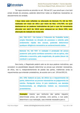 Direito Processual do Trabalho にTeoria eQuestões
Prof. Bruno Klippel ƒ Profa. Adriana Lima に Aula 00
www.estrategiaconcursos.com.brProf. Bruno Klippel Página 49 de 144
Tal regra encontra-se previsto no art. 765 da CLT, que prevê que o Juiz terá
ampla direção do processo, podendo determinar todas as diligências necessárias ao
descobrimento da verdade.
! Essa ideia está refletida na alteração da Súmula 74, III do TST,
realizada em maio de 2011 por meio da Res. 174/TST, na qual
destacam-se os poderes instrutórios do juiz e que foi novamente
alterada em abril de 2016 para adequar-se ao Novo CPC, sem
alteração da redação do inciso III.
Para tanto, o Magistrado poderá valer-se de seus poderes instrutórios, que
consistem na possibilidade daquele determinar as provas que entender necessárias,
de ofício, isto é, independentemente de pedido das partes, indeferindo ainda os
requerimentos que entender protelatórios, de acordo com o art. 370 do CPC/15.
Art. 765 CLT - Os Juízos e Tribunais do Trabalho terão
ampla liberdade na direção do processo e velarão pelo
andamento rápido das causas, podendo determinar
qualquer diligência necessária ao esclarecimento delas.
Súmula 74, III TST- A vedação à produção de prova
posterior pela parte confessa somente a ela se aplica, não
afetando o exercício, pelo magistrado, do poder/dever de
conduzir o processo.
Art. 370. Caberá ao juiz, de ofício ou a requerimento da
parte, determinar as provas necessárias ao julgamento do
mérito. Parágrafo único. O juiz indeferirá, em decisão
fundamentada, as diligências inúteis ou meramente
protelatórias.
Exemplo: mesmo que nenhuma das partes requeira
determinada prova, por exemplo, uma perícia, o Juiz pode
determinar a sua realização, caso entenda necessária para o
 