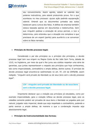 Direito Processual do Trabalho にTeoria eQuestões
Prof. Bruno Klippel ƒ Profa. Adriana Lima に Aula 00
www.estrategiaconcursos.com.brProf. Bruno Klippel Página 50 de 144
 Princípio do Devido processo legal;
Considerado o pai dos princípios ou o princípio dos princípios, o devido
processo legal tem sua origem na Magna Carta do Rei João Sem Terra, datada de
1215, na Inglaterra, por meio da qual o Rei jurou aos súditos respeitar uma série de
garantias, que juntas representavam o respeito aos princípios que hoje conhecemos,
tais como imparcialidade, contraditório e ampla defesa, dentre outros. O princípio do
devido processo legal encontra-se sedimentado no art. 5º, LIV da CRFB/88, assim
redigido: “ninguém será privado da liberdade ou de seus bens sem o devido processo
legal”.
Importante destacar que a violação aos princípios já estudados, como por
exemplo imparcialidade, gera a violação reflexa ao devido processo legal, pois os
cidadãos somente podem ser privados de seus bens e liberdade se julgados pelo juiz
natural, julgador este imparcial, desde que seja respeitado o contraditório, podendo a
parte exercer a ampla defesa, de maneira a que a condenação imposta seja
absolutamente legal.
 Princípio da Instrumentalidade das formas;
seu convencimento. Assim agindo, estará se valendo dos
poderes instrutórios, pois estará produzindo prova. Foi o que
aconteceu no meu processo: ajuizei ação pedindo equiparação
salarial. Entendi que os documentos juntados aos autos
bastavam para a prova dos fatos. A defesa da empresa também
estava baseada apenas em documentos e testemunhas. Sem
que ninguém pedisse a produção de prova pericial, o Juiz a
determinou, pois entendeu que a situação era complexa e que
precisava de um expert (perito) para auxiliá-lo a se convencer
sobre os fatos narrados.
LIV - ninguém será privado da liberdade ou de seus bens
sem o devido processo legal.
 