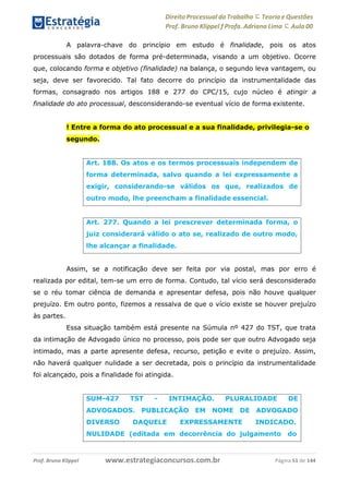 Direito Processual do Trabalho にTeoria eQuestões
Prof. Bruno Klippel ƒ Profa. Adriana Lima に Aula 00
www.estrategiaconcursos.com.brProf. Bruno Klippel Página 51 de 144
A palavra-chave do princípio em estudo é finalidade, pois os atos
processuais são dotados de forma pré-determinada, visando a um objetivo. Ocorre
que, colocando forma e objetivo (finalidade) na balança, o segundo leva vantagem, ou
seja, deve ser favorecido. Tal fato decorre do princípio da instrumentalidade das
formas, consagrado nos artigos 188 e 277 do CPC/15, cujo núcleo é atingir a
finalidade do ato processual, desconsiderando-se eventual vício de forma existente.
! Entre a forma do ato processual e a sua finalidade, privilegia-se o
segundo.
Assim, se a notificação deve ser feita por via postal, mas por erro é
realizada por edital, tem-se um erro de forma. Contudo, tal vício será desconsiderado
se o réu tomar ciência de demanda e apresentar defesa, pois não houve qualquer
prejuízo. Em outro ponto, fizemos a ressalva de que o vício existe se houver prejuízo
às partes.
Essa situação também está presente na Súmula nº 427 do TST, que trata
da intimação de Advogado único no processo, pois pode ser que outro Advogado seja
intimado, mas a parte apresente defesa, recurso, petição e evite o prejuízo. Assim,
não haverá qualquer nulidade a ser decretada, pois o princípio da instrumentalidade
foi alcançado, pois a finalidade foi atingida.
Art. 188. Os atos e os termos processuais independem de
forma determinada, salvo quando a lei expressamente a
exigir, considerando-se válidos os que, realizados de
outro modo, lhe preencham a finalidade essencial.
Art. 277. Quando a lei prescrever determinada forma, o
juiz considerará válido o ato se, realizado de outro modo,
lhe alcançar a finalidade.
SUM-427 TST - INTIMAÇÃO. PLURALIDADE DE
ADVOGADOS. PUBLICAÇÃO EM NOME DE ADVOGADO
DIVERSO DAQUELE EXPRESSAMENTE INDICADO.
NULIDADE (editada em decorrência do julgamento do
 