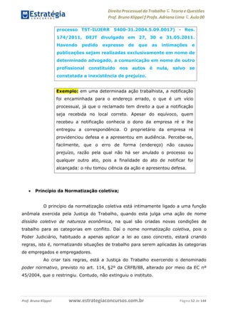 Direito Processual do Trabalho にTeoria eQuestões
Prof. Bruno Klippel ƒ Profa. Adriana Lima に Aula 00
www.estrategiaconcursos.com.brProf. Bruno Klippel Página 52 de 144
 Princípio da Normatização coletiva;
O princípio da normatização coletiva está intimamente ligado a uma função
anômala exercida pela Justiça do Trabalho, quando esta julga uma ação de nome
dissídio coletivo de natureza econômica, na qual são criadas novas condições de
trabalho para as categorias em conflito. Daí o nome normatização coletiva, pois o
Poder Judiciário, habituado a apenas aplicar a lei ao caso concreto, estará criando
regras, isto é, normatizando situações de trabalho para serem aplicadas às categorias
de empregados e empregadores.
Ao criar tais regras, está a Justiça do Trabalho exercendo o denominado
poder normativo, previsto no art. 114, §2º da CRFB/88, alterado por meio da EC nº
45/2004, que o restringiu. Contudo, não extinguiu o instituto.
processo TST-IUJERR 5400-31.2004.5.09.0017) - Res.
174/2011, DEJT divulgado em 27, 30 e 31.05.2011.
Havendo pedido expresso de que as intimações e
publicações sejam realizadas exclusivamente em nome de
determinado advogado, a comunicação em nome de outro
profissional constituído nos autos é nula, salvo se
constatada a inexistência de prejuízo.
Exemplo: em uma determinada ação trabalhista, a notificação
foi encaminhada para o endereço errado, o que é um vício
processual, já que o reclamado tem direito a que a notificação
seja recebida no local correto. Apesar do equívoco, quem
recebeu a notificação conhecia o dono da empresa ré e lhe
entregou a correspondência. O proprietário da empresa ré
providenciou defesa e a apresentou em audiência. Percebe-se,
facilmente, que o erro de forma (endereço) não causou
prejuízo, razão pela qual não há ser anulado o processo ou
qualquer outro ato, pois a finalidade do ato de notificar foi
alcançada: o réu tomou ciência da ação e apresentou defesa.
 