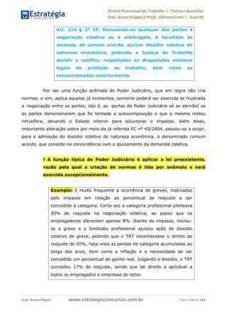 Direito Processual do Trabalho にTeoria eQuestões
Prof. Bruno Klippel ƒ Profa. Adriana Lima に Aula 00
www.estrategiaconcursos.com.brProf. Bruno Klippel Página 53 de 144
Por ser uma função anômala do Poder Judiciário, que em regra não cria
normas, e sim, aplica aquelas já existentes, somente poderá ser exercida se frustrada
a negociação entre as partes, isto é, as ―portas do Poder Judiciário só se abrirão‖ se
as partes demonstrarem que foi tentada a autocomposição e que a mesma restou
infrutífera, devendo o Estado intervir para solucionar o impasse. Além disso,
importante alteração sobre por meio da já referida EC nº 45/2004, passou-se a exigir,
para a admissão do dissídio coletivo de natureza econômica, o denominado comum
acordo, que consiste na concordância com o ajuizamento da demanda coletiva.
! A função típica do Poder Judiciário é aplicar a lei preexistente,
razão pela qual a criação de normas é tida por anômala e será
exercida excepcionalmente.
Art. 114 § 2º CF: Recusando-se qualquer das partes à
negociação coletiva ou à arbitragem, é facultado às
mesmas, de comum acordo, ajuizar dissídio coletivo de
natureza econômica, podendo a Justiça do Trabalho
decidir o conflito, respeitadas as disposições mínimas
legais de proteção ao trabalho, bem como as
convencionadas anteriormente.
Exemplo: é muito frequente a ocorrência de greves, motivadas
pelo impasse em relação ao percentual de reajuste a ser
concedido à categoria. Certa vez a categoria profissional pleiteava
20% de reajuste na negociação coletiva, ao passo que os
empregadores ofereciam apenas 8%. Diante de impasse, iniciou-
se a greve e o Sindicato profissional ajuizou ação de dissídio
coletivo de greve, pedindo que o TRT reconhecesse o direito ao
reajuste de 20%, haja vista as perdas de categoria acumuladas ao
longo dos anos, bem como a inflação e a necessidade de ser
concedido um percentual de ganho real. Julgando o dissídio, o TRT
concedeu 17% de reajuste, sendo que tal direito à aplicável a
todos os empregados e empresas do setor.
 