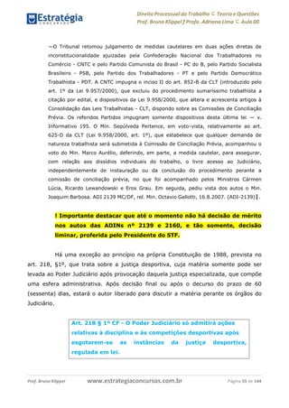 Direito Processual do Trabalho にTeoria eQuestões
Prof. Bruno Klippel ƒ Profa. Adriana Lima に Aula 00
www.estrategiaconcursos.com.brProf. Bruno Klippel Página 55 de 144
―O Tribunal retomou julgamento de medidas cautelares em duas ações diretas de
inconstitucionalidade ajuizadas pela Confederação Nacional dos Trabalhadores no
Comércio - CNTC e pelo Partido Comunista do Brasil - PC do B, pelo Partido Socialista
Brasileiro - PSB, pelo Partido dos Trabalhadores - PT e pelo Partido Democrático
Trabalhista - PDT. A CNTC impugna o inciso II do art. 852-B da CLT (introduzido pelo
art. 1º da Lei 9.957/2000), que excluiu do procedimento sumaríssimo trabalhista a
citação por edital, e dispositivos da Lei 9.958/2000, que altera e acrescenta artigos à
Consolidação das Leis Trabalhistas - CLT, dispondo sobre as Comissões de Conciliação
Prévia. Os referidos Partidos impugnam somente dispositivos desta última lei — v.
Informativo 195. O Min. Sepúlveda Pertence, em voto-vista, relativamente ao art.
625-D da CLT (Lei 9.958/2000, art. 1º), que estabelece que qualquer demanda de
natureza trabalhista será submetida à Comissão de Conciliação Prévia, acompanhou o
voto do Min. Marco Aurélio, deferindo, em parte, a medida cautelar, para assegurar,
com relação aos dissídios individuais do trabalho, o livre acesso ao Judiciário,
independentemente de instauração ou da conclusão do procedimento perante a
comissão de conciliação prévia, no que foi acompanhado pelos Ministros Cármen
Lúcia, Ricardo Lewandowski e Eros Grau. Em seguida, pediu vista dos autos o Min.
Joaquim Barbosa. ADI 2139 MC/DF, rel. Min. Octavio Gallotti, 16.8.2007. (ADI-2139)‖.
! Importante destacar que até o momento não há decisão de mérito
nos autos das ADINs nº 2139 e 2160, e tão somente, decisão
liminar, proferida pelo Presidente do STF.
Há uma exceção ao princípio na própria Constituição de 1988, prevista no
art. 218, §1º, que trata sobre a justiça desportiva, cuja matéria somente pode ser
levada ao Poder Judiciário após provocação daquela justiça especializada, que compõe
uma esfera administrativa. Após decisão final ou após o decurso do prazo de 60
(sessenta) dias, estará o autor liberado para discutir a matéria perante os órgãos do
Judiciário.
Art. 218 § 1º CF - O Poder Judiciário só admitirá ações
relativas à disciplina e às competições desportivas após
esgotarem-se
regulada em lei.
as instâncias da justiça desportiva,
 