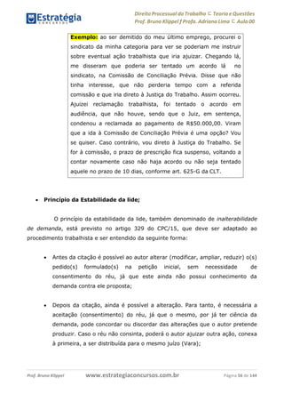 Direito Processual do Trabalho にTeoria eQuestões
Prof. Bruno Klippel ƒ Profa. Adriana Lima に Aula 00
www.estrategiaconcursos.com.brProf. Bruno Klippel Página 56 de 144
 Princípio da Estabilidade da lide;
O princípio da estabilidade da lide, também denominado de inalterabilidade
de demanda, está previsto no artigo 329 do CPC/15, que deve ser adaptado ao
procedimento trabalhista e ser entendido da seguinte forma:
 Antes da citação é possível ao autor alterar (modificar, ampliar, reduzir) o(s)
pedido(s) formulado(s) na petição inicial, sem necessidade de
consentimento do réu, já que este ainda não possui conhecimento da
demanda contra ele proposta;
 Depois da citação, ainda é possível a alteração. Para tanto, é necessária a
aceitação (consentimento) do réu, já que o mesmo, por já ter ciência da
demanda, pode concordar ou discordar das alterações que o autor pretende
produzir. Caso o réu não consinta, poderá o autor ajuizar outra ação, conexa
à primeira, a ser distribuída para o mesmo juízo (Vara);
Exemplo: ao ser demitido do meu último emprego, procurei o
sindicato da minha categoria para ver se poderiam me instruir
sobre eventual ação trabalhista que iria ajuizar. Chegando lá,
me disseram que poderia ser tentado um acordo lá no
sindicato, na Comissão de Conciliação Prévia. Disse que não
tinha interesse, que não perderia tempo com a referida
comissão e que iria direto à Justiça do Trabalho. Assim ocorreu.
Ajuizei reclamação trabalhista, foi tentado o acordo em
audiência, que não houve, sendo que o Juiz, em sentença,
condenou a reclamada ao pagamento de R$50.000,00. Viram
que a ida à Comissão de Conciliação Prévia é uma opção? Vou
se quiser. Caso contrário, vou direto à Justiça do Trabalho. Se
for à comissão, o prazo de prescrição fica suspenso, voltando a
contar novamente caso não haja acordo ou não seja tentado
aquele no prazo de 10 dias, conforme art. 625-G da CLT.
 