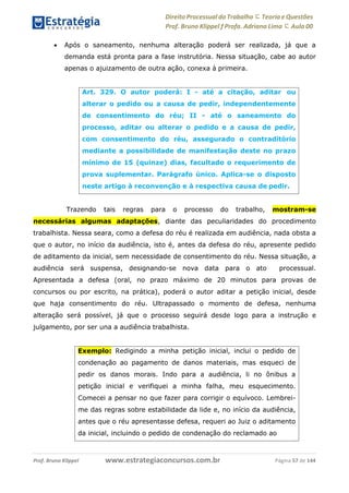 Direito Processual do Trabalho にTeoria eQuestões
Prof. Bruno Klippel ƒ Profa. Adriana Lima に Aula 00
www.estrategiaconcursos.com.brProf. Bruno Klippel Página 57 de 144
 Após o saneamento, nenhuma alteração poderá ser realizada, já que a
demanda está pronta para a fase instrutória. Nessa situação, cabe ao autor
apenas o ajuizamento de outra ação, conexa à primeira.
Trazendo tais regras para o processo do trabalho, mostram-se
necessárias algumas adaptações, diante das peculiaridades do procedimento
trabalhista. Nessa seara, como a defesa do réu é realizada em audiência, nada obsta a
que o autor, no início da audiência, isto é, antes da defesa do réu, apresente pedido
de aditamento da inicial, sem necessidade de consentimento do réu. Nessa situação, a
audiência será suspensa, designando-se nova data para o ato processual.
Apresentada a defesa (oral, no prazo máximo de 20 minutos para provas de
concursos ou por escrito, na prática), poderá o autor aditar a petição inicial, desde
que haja consentimento do réu. Ultrapassado o momento de defesa, nenhuma
alteração será possível, já que o processo seguirá desde logo para a instrução e
julgamento, por ser una a audiência trabalhista.
Art. 329. O autor poderá: I - até a citação, aditar ou
alterar o pedido ou a causa de pedir, independentemente
de consentimento do réu; II - até o saneamento do
processo, aditar ou alterar o pedido e a causa de pedir,
com consentimento do réu, assegurado o contraditório
mediante a possibilidade de manifestação deste no prazo
mínimo de 15 (quinze) dias, facultado o requerimento de
prova suplementar. Parágrafo único. Aplica-se o disposto
neste artigo à reconvenção e à respectiva causa de pedir.
Exemplo: Redigindo a minha petição inicial, inclui o pedido de
condenação ao pagamento de danos materiais, mas esqueci de
pedir os danos morais. Indo para a audiência, li no ônibus a
petição inicial e verifiquei a minha falha, meu esquecimento.
Comecei a pensar no que fazer para corrigir o equívoco. Lembrei-
me das regras sobre estabilidade da lide e, no início da audiência,
antes que o réu apresentasse defesa, requeri ao Juiz o aditamento
da inicial, incluindo o pedido de condenação do reclamado ao
 