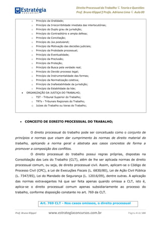 Direito Processual do Trabalho にTeoria eQuestões
Prof. Bruno Klippel ƒ Profa. Adriana Lima に Aula 00
www.estrategiaconcursos.com.brProf. Bruno Klippel Página 4 de 144
 CONCEITO DE DIREITO PROCESSUAL DO TRABALHO;
O direito processual do trabalho pode ser conceituado como o conjunto de
princípios e normas que visam dar cumprimento às normas de direito material do
trabalho, aplicando a norma geral e abstrata aos casos concretos de forma a
promover a composição dos conflitos.
O direito processual do trabalho possui regras próprias, dispostas na
Consolidação das Leis do Trabalho (CLT), além de lhe ser aplicada normas de direito
processual comum, ou seja, de direito processual civil. Assim, aplicam-se o Código de
Processo Civil (CPC), a Lei de Execuções Fiscais (L. 6830/80), Lei de Ação Civil Pública
(L. 7347/85), Lei do Mandado de Segurança (L. 12016/09), dentre outras. A aplicação
das normas extravagantes há que ser feita apenas quando omissa a CLT, isto é,
aplica-se o direito processual comum apenas subsidiariamente ao processo do
trabalho, conforme disposição constante no art. 769 da CLT.
o Princípio da Oralidade;
o Princípio da Irrecorribilidade imediata das interlocutórias;
o Princípio do Duplo grau de jurisdição;
o Princípio do Contraditório e ampla defesa;
o Princípio da Conciliação;
o Princípio do Jus postulandi;
o Princípio da Motivação das decisões judiciais;
o Princípio da Probidade processual;
o Princípio da Eventualidade;
o Princípio da Preclusão;
o Princípio da Proteção;
o Princípio da Busca pela verdade real;
o Princípio do Devido processo legal;
o Princípio da Instrumentalidade das formas;
o Princípio da Normatização coletiva;
o Princípio da Inafastabilidade da jurisdição;
o Princípio da Estabilidade da lide;
 ORGANIZAÇÃO DA JUSTIÇA DO TRABALHO;
o TST - Tribunal Superior do Trabalho;
o TRTs - Tribunais Regionais do Trabalho;
o Juízes do Trabalho ou Varas do Trabalho;
Art. 769 CLT - Nos casos omissos, o direito processual
 