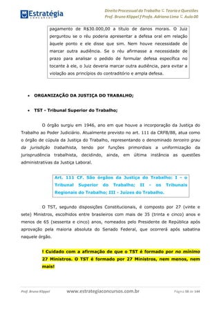 Direito Processual do Trabalho にTeoria eQuestões
Prof. Bruno Klippel ƒ Profa. Adriana Lima に Aula 00
www.estrategiaconcursos.com.brProf. Bruno Klippel Página 58 de 144
 ORGANIZAÇÃO DA JUSTIÇA DO TRABALHO;
 TST - Tribunal Superior do Trabalho;
O órgão surgiu em 1946, ano em que houve a incorporação da Justiça do
Trabalho ao Poder Judiciário. Atualmente previsto no art. 111 da CRFB/88, atua como
o órgão de cúpula da Justiça do Trabalho, representando o denominado terceiro grau
da jurisdição trabalhista, tendo por funções primordiais a uniformização da
jurisprudência trabalhista, decidindo, ainda, em última instância as questões
administrativas da Justiça Laboral.
O TST, segundo disposições Constitucionais, é composto por 27 (vinte e
sete) Ministros, escolhidos entre brasileiros com mais de 35 (trinta e cinco) anos e
menos de 65 (sessenta e cinco) anos, nomeados pelo Presidente de República após
aprovação pela maioria absoluta do Senado Federal, que ocorrerá após sabatina
naquele órgão.
! Cuidado com a afirmação de que o TST é formado por no mínimo
27 Ministros. O TST é formado por 27 Ministros, nem menos, nem
mais!
pagamento de R$30.000,00 a título de danos morais. O Juiz
perguntou se o réu poderia apresentar a defesa oral em relação
àquele ponto e ele disse que sim. Nem houve necessidade de
marcar outra audiência. Se o réu afirmasse a necessidade de
prazo para analisar o pedido de formular defesa específica no
tocante à ele, o Juiz deveria marcar outra audiência, para evitar a
violação aos princípios do contraditório e ampla defesa.
Art. 111 CF. São órgãos da Justiça do Trabalho: I - o
Tribunal Superior do Trabalho; II - os Tribunais
Regionais do Trabalho; III - Juízes do Trabalho.
 