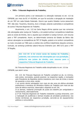 Direito Processual do Trabalho にTeoria eQuestões
Prof. Bruno Klippel ƒ Profa. Adriana Lima に Aula 00
www.estrategiaconcursos.com.brProf. Bruno Klippel Página 60 de 144
 TRTs - Tribunais Regionais do Trabalho;
Um primeiro ponto a ser destacado é a alteração realizada no art. 112 da
CRFB/88, por meio da EC nº 45/2004, em que foi excluída a obrigação de instalação
de um TRT em cada Estado Federado. Ocorre que quatro Estados nunca possuíram
TRT. São eles: Tocantins, Roraima, Acre e Amapá, estando submetidos à competência
de outros Tribunais Regionais do Trabalho.
Atualmente, o art. 112 da Carta Magna afirma apenas que nas comarcas
não abrangidas pela Justiça do Trabalho, a lei poderá atribuir competência trabalhista
para os Juízes de Direito, isto é, aqueles que compõem a Justiça Comum, com recurso
para o TRT competente. Assim, se determinada comarca do Estado da Bahia não
estiver abrangida na competência do TRT 5ª Região, poderá a lei conferir competência
ao Juízo vinculado ao TJBA para a análise dos conflitos trabalhistas daquela comarca.
Contudo, da sentença proferida caberá Recurso Ordinário (art. 895 CLT) para o TRT
5ª Região.
Os Tribunais Regionais do Trabalho estão disciplinados no art. 115 da
CRFB/88, que assim versa:
Art. 115. Os Tribunais Regionais do Trabalho compõem-se de, no mínimo,
sete juízes, recrutados, quando possível, na respectiva região, e nomeados
pelo Presidente da República dentre brasileiros com mais de trinta e menos
de sessenta e cinco anos, sendo:
I um quinto dentre advogados com mais de dez anos de efetiva atividade
profissional e membros do Ministério Público do Trabalho com mais de dez
anos de efetivo exercício, observado o disposto no art. 94;
II os demais, mediante promoção de juízes do trabalho por antigüidade e
merecimento, alternadamente.
§ 1º Os Tribunais Regionais do Trabalho instalarão a justiça itinerante, com
a realização de audiências e demais funções de atividade jurisdicional, nos
limites territoriais da respectiva jurisdição, servindo-se de equipamentos
públicos e comunitários.
Art. 112 CF. A lei criará varas da Justiça do Trabalho,
podendo, nas comarcas não abrangidas por sua jurisdição,
atribuí-la aos juízes de direito, com recurso para o
respectivo Tribunal Regional do Trabalho.
 
