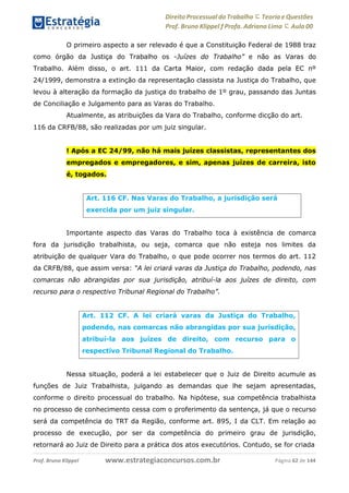 Direito Processual do Trabalho にTeoria eQuestões
Prof. Bruno Klippel ƒ Profa. Adriana Lima に Aula 00
www.estrategiaconcursos.com.brProf. Bruno Klippel Página 62 de 144
O primeiro aspecto a ser relevado é que a Constituição Federal de 1988 traz
como órgão da Justiça do Trabalho os ―Juízes do Trabalho” e não as Varas do
Trabalho. Além disso, o art. 111 da Carta Maior, com redação dada pela EC nº
24/1999, demonstra a extinção da representação classista na Justiça do Trabalho, que
levou à alteração da formação da justiça do trabalho de 1º grau, passando das Juntas
de Conciliação e Julgamento para as Varas do Trabalho.
Atualmente, as atribuições da Vara do Trabalho, conforme dicção do art.
116 da CRFB/88, são realizadas por um juiz singular.
! Após a EC 24/99, não há mais juízes classistas, representantes dos
empregados e empregadores, e sim, apenas juízes de carreira, isto
é, togados.
Importante aspecto das Varas do Trabalho toca à existência de comarca
fora da jurisdição trabalhista, ou seja, comarca que não esteja nos limites da
atribuição de qualquer Vara do Trabalho, o que pode ocorrer nos termos do art. 112
da CRFB/88, que assim versa: “A lei criará varas da Justiça do Trabalho, podendo, nas
comarcas não abrangidas por sua jurisdição, atribuí-la aos juízes de direito, com
recurso para o respectivo Tribunal Regional do Trabalho”.
Nessa situação, poderá a lei estabelecer que o Juiz de Direito acumule as
funções de Juiz Trabalhista, julgando as demandas que lhe sejam apresentadas,
conforme o direito processual do trabalho. Na hipótese, sua competência trabalhista
no processo de conhecimento cessa com o proferimento da sentença, já que o recurso
será da competência do TRT da Região, conforme art. 895, I da CLT. Em relação ao
processo de execução, por ser da competência do primeiro grau de jurisdição,
retornará ao Juiz de Direito para a prática dos atos executórios. Contudo, se for criada
Art. 116 CF. Nas Varas do Trabalho, a jurisdição será
exercida por um juiz singular.
Art. 112 CF. A lei criará varas da Justiça do Trabalho,
podendo, nas comarcas não abrangidas por sua jurisdição,
atribuí-la aos juízes de direito, com recurso para o
respectivo Tribunal Regional do Trabalho.
 