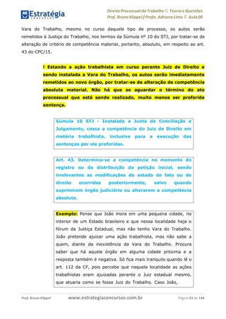 Direito Processual do Trabalho にTeoria eQuestões
Prof. Bruno Klippel ƒ Profa. Adriana Lima に Aula 00
www.estrategiaconcursos.com.brProf. Bruno Klippel Página 63 de 144
Vara do Trabalho, mesmo no curso daquele tipo de processo, os autos serão
remetidos à Justiça do Trabalho, nos termos da Súmula nº 10 do STJ, por tratar-se de
alteração de critério de competência material, portanto, absoluto, em respeito ao art.
43 do CPC/15.
! Estando a ação trabalhista em curso perante Juiz de Direito e
sendo instalada a Vara do Trabalho, os autos serão imediatamente
remetidos ao novo órgão, por tratar-se de alteração de competência
absoluta material. Não há que se aguardar o término do ato
processual que está sendo realizado, muito menos ser proferida
sentença.
Súmula 10 STJ - Instalada a Junta de Conciliação e
Julgamento, cessa a competência do Juiz de Direito em
matéria trabalhista, inclusive para a execução das
sentenças por ele proferidas.
Art. 43. Determina-se a competência no momento do
registro ou da distribuição da petição inicial, sendo
irrelevantes as modificações do estado de fato ou de
direito ocorridas posteriormente, salvo quando
suprimirem órgão judiciário ou alterarem a competência
absoluta.
Exemplo: Pense que João mora em uma pequena cidade, no
interior de um Estado brasileiro e que nessa localidade haja o
fórum da Justiça Estadual, mas não tenho Vara do Trabalho.
João pretende ajuizar uma ação trabalhista, mas não sabe a
quem, diante da inexistência da Vara do Trabalho. Procura
saber que há aquele órgão em alguma cidade próxima e a
resposta também é negativa. Só fica mais tranquilo quando lê o
art. 112 da CF, pois percebe que naquela localidade as ações
trabalhistas eram ajuizadas perante o Juiz estadual mesmo,
que atuaria como se fosse Juiz do Trabalho. Caso João,
 