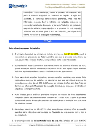 Direito Processual do Trabalho にTeoria eQuestões
Prof. Bruno Klippel ƒ Profa. Adriana Lima に Aula 00
www.estrategiaconcursos.com.brProf. Bruno Klippel Página 64 de 144
DICAS
Princípios do processo do trabalho
1. O princípio dispositivo ou princípio da inércia, previsto no Art. 2º do NCPC, prevê a
necessidade de provocação do Poder Judiciário para que o processo tenha início, ou
seja, aquele não é iniciado de ofício, sem pedido da parte ou do interessado.
2. A parte retira o Poder Judiciário de sua inércia através do exercício do direito de ação,
que se realiza por meio da apresentação da petição inicial. Nela a parte requer ao Poder
Judiciário alguma providência, como a condenação do réu, por exemplo.
3. Como exceção do princípio dispositivo, temos o princípio inquisitivo, que possui forte
incidência no processo do trabalho, em especial no que toca ao início do processo de
execução, que, a teor do art. 878 da CLT, pode ser iniciado de ofício pelo Juiz. Trata-se
do início ex officio pelo Magistrado da execução definitiva, ou seja, após o trânsito em
julgado da sentença trabalhista.
4. Muito cuidado, pois a execução provisória não pode ser iniciada de ofício, dependendo
sempre do pedido da parte exequente, conforme art. 520 do NCPC. A parte é que sabe
se requererá ou não a execução provisória da sentença que o beneficia, mas que ainda
é o objeto de recurso.
5. Além disso, a partir da Lei 13;467/17, o Juiz somente pode iniciar de ofício a execução
quando a parte não estiver representada por Advogado, ou seja, quando estiver com o
jus postulandi.
6. O terceiro princípio é o da identidade física do juiz. Até a entrada em vigor do NCPC
insatisfeito com a sentença, viesse a recorrer, ai o recurso iria
para o Tribunal Regional do Trabalho da região. A ação foi
ajuizada, a sentença condenatória proferida, mas não foi
interposto recurso. Com o trânsito em julgado, iniciou-se a
execução trabalhista. Contudo, a Vara do Trabalho foi instalada
naquela localidade, o que ocasionou a remessa do processo do
João do Juiz estadual para o Juiz do Trabalho, para que esse
último realizasse a execução da sentença.
 