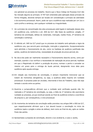 Direito Processual do Trabalho にTeoria eQuestões
Prof. Bruno Klippel ƒ Profa. Adriana Lima に Aula 00
www.estrategiaconcursos.com.brProf. Bruno Klippel Página 65 de 144
era aplicável ao processo do trabalho. Ocorre que o Novo Código de Processo Civil não
faz menção alguma ao princípio. O TST tem entendido pela aplicação desse princípio de
forma mitigada, devendo sempre ser levado em consideração o princípio da celeridade
e da economia processual. Assim, pode ser que a audiência seja realizada por um Juiz e
outro profira a sentença, sem qualquer nulidade ou irregularidade.
7. Já o princípio da concentração dos atos processuais está ligado à realização desses atos
em audiência una, conforme o art. 849 da CLT. São fases da audiência: pregão, 1ª
tentativa de conciliação, defesa do reclamado, instrução, razões finais, 2ª tentativa de
conciliação e sentença.
8. O referido art. 849 da CLT prevê que no processo do trabalho será aplicada a regra da
audiência una, que servirá para conciliação, instrução e julgamento. Excepcionalmente
será admitido o fracionamento do ato, como na hipótese de ausência justificada das
partes, ausência de testemunhas, necessidade de produção de prova pericial, etc.
9. No dia-a-dia pode ser realmente necessário o fracionamento descrito acima, como por
exemplo, quando o Juiz verificar a necessidade de realização de prova pericial, hipótese
em que o Magistrado irá deferir a produção da prova, nomear o perito e conceder ao
mesmo um prazo para a entrega do laudo pericial, designando nova data para
audiência após aquela entrega.
10. Em relação aos momentos de conciliação, é sempre importante mencionar que se
tratam de momentos obrigatórios, ou seja, a ausência deles importa em nulidade
processual. O processo pode ser anulado, retornando à Vara do Trabalho, caso não seja
tentado o acordo entre as partes.
11. Doutrina e jurisprudência afirmam que a nulidade será verificada quando não for
realizada a 2ª tentativa de conciliação, ou seja, a falta da 1º tentativa não acarretaria
nulidade ao processo, já que eventual acordo ao final da audiência evitaria a ocorrência
de prejuízo e, por consequência, o vício processual.
12. Os momentos de tentativa de conciliação estão previstos nos artigos 846 e 850 da CLT,
que respectivamente afirmam que o Juiz deverá buscar a conciliação no início da
audiência (após o pregão e antes da defesa), bem como ao final do ato, após as razões
finais das partes.
13. Apresentada a proposta de conciliação, deverá o Juiz analisá-la, e caso a aceite,
 