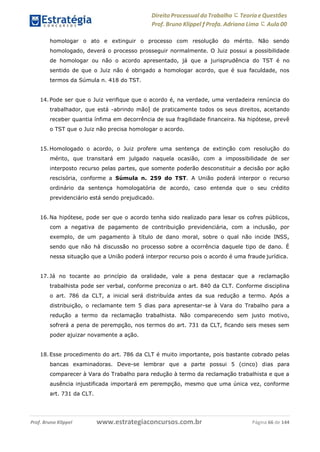 Direito Processual do Trabalho にTeoria eQuestões
Prof. Bruno Klippel ƒ Profa. Adriana Lima に Aula 00
www.estrategiaconcursos.com.brProf. Bruno Klippel Página 66 de 144
homologar o ato e extinguir o processo com resolução do mérito. Não sendo
homologado, deverá o processo prosseguir normalmente. O Juiz possui a possibilidade
de homologar ou não o acordo apresentado, já que a jurisprudência do TST é no
sentido de que o Juiz não é obrigado a homologar acordo, que é sua faculdade, nos
termos da Súmula n. 418 do TST.
14. Pode ser que o Juiz verifique que o acordo é, na verdade, uma verdadeira renúncia do
trabalhador, que está ―abrindo mão‖ de praticamente todos os seus direitos, aceitando
receber quantia ínfima em decorrência de sua fragilidade financeira. Na hipótese, prevê
o TST que o Juiz não precisa homologar o acordo.
15. Homologado o acordo, o Juiz profere uma sentença de extinção com resolução do
mérito, que transitará em julgado naquela ocasião, com a impossibilidade de ser
interposto recurso pelas partes, que somente poderão desconstituir a decisão por ação
rescisória, conforme a Súmula n. 259 do TST. A União poderá interpor o recurso
ordinário da sentença homologatória de acordo, caso entenda que o seu crédito
previdenciário está sendo prejudicado.
16. Na hipótese, pode ser que o acordo tenha sido realizado para lesar os cofres públicos,
com a negativa de pagamento de contribuição previdenciária, com a inclusão, por
exemplo, de um pagamento à título de dano moral, sobre o qual não incide INSS,
sendo que não há discussão no processo sobre a ocorrência daquele tipo de dano. É
nessa situação que a União poderá interpor recurso pois o acordo é uma fraude jurídica.
17. Já no tocante ao princípio da oralidade, vale a pena destacar que a reclamação
trabalhista pode ser verbal, conforme preconiza o art. 840 da CLT. Conforme disciplina
o art. 786 da CLT, a inicial será distribuída antes da sua redução a termo. Após a
distribuição, o reclamante tem 5 dias para apresentar-se à Vara do Trabalho para a
redução a termo da reclamação trabalhista. Não comparecendo sem justo motivo,
sofrerá a pena de perempção, nos termos do art. 731 da CLT, ficando seis meses sem
poder ajuizar novamente a ação.
18. Esse procedimento do art. 786 da CLT é muito importante, pois bastante cobrado pelas
bancas examinadoras. Deve-se lembrar que a parte possui 5 (cinco) dias para
comparecer à Vara do Trabalho para redução à termo da reclamação trabalhista e que a
ausência injustificada importará em perempção, mesmo que uma única vez, conforme
art. 731 da CLT.
 