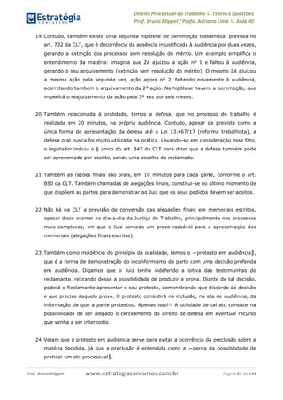 Direito Processual do Trabalho にTeoria eQuestões
Prof. Bruno Klippel ƒ Profa. Adriana Lima に Aula 00
www.estrategiaconcursos.com.brProf. Bruno Klippel Página 67 de 144
19. Contudo, também existe uma segunda hipótese de perempção trabalhista, prevista no
art. 732 da CLT, que é decorrência da ausência injustificada à audiência por duas vezes,
gerando a extinção dos processos sem resolução do mérito. Um exemplo simplifica o
entendimento da matéria: imagina que Zé ajuizou a ação nº 1 e faltou à audiência,
gerando o seu arquivamento (extinção sem resolução do mérito). O mesmo Zé ajuizou
a mesma ação pela segunda vez, ação agora nº 2, faltando novamente à audiência,
acarretando também o arquivamento da 2ª ação. Na hipótese haverá a perempção, que
impedirá o reajuizamento da ação pela 3ª vez por seis meses.
20. Também relacionada à oralidade, temos a defesa, que no processo do trabalho é
realizada em 20 minutos, na própria audiência. Contudo, apesar da prevista como a
única forma de apresentação da defesa até a Lei 13.467/17 (reforma trabalhista), a
defesa oral nunca foi muito utilizada na prática. Levando-se em consideração esse fato,
o legislador incluiu o § único do art. 847 da CLT para dizer que a defesa também pode
ser apresentada por escrito, sendo uma escolha do reclamado.
21. Também as razões finais são orais, em 10 minutos para cada parte, conforme o art.
850 da CLT. Também chamadas de alegações finais, constitui-se no último momento de
que dispõem as partes para demonstrar ao Juiz que os seus pedidos devem ser aceitos.
22. Não há na CLT a previsão de conversão das alegações finais em memoriais escritos,
apesar disso ocorrer no dia-a-dia da Justiça do Trabalho, principalmente nos processos
mais complexos, em que o Juiz concede um prazo razoável para a apresentação dos
memoriais (alegações finais escritas).
23. Também como incidência do princípio da oralidade, temos o ―protesto em audiência‖,
que é a forma de demonstração do inconformismo da parte com uma decisão proferida
em audiência. Digamos que o Juiz tenha indeferido a oitiva das testemunhas do
reclamante, retirando desse a possibilidade de produzir a prova. Diante de tal decisão,
poderá o Reclamante apresentar o seu protesto, demonstrando que discorda da decisão
e que precisa daquela prova. O protesto consistirá na inclusão, na ata de audiência, da
informação de que a parte protestou. Apenas isso!!! A utilidade de tal ato consiste na
possibilidade de ser alegado o cerceamento do direito de defesa em eventual recurso
que venha a ser interposto.
24. Vejam que o protesto em audiência serve para evitar a ocorrência da preclusão sobre a
matéria decidida, já que a preclusão é entendida como a ―perda da possibilidade de
praticar um ato processual‖.
 