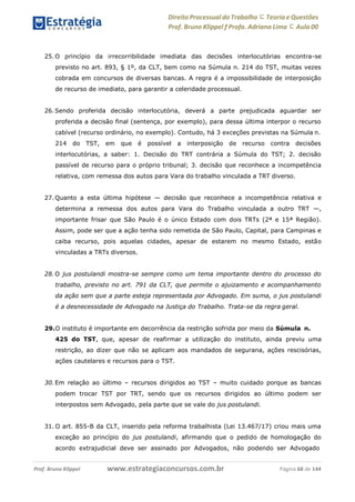 Direito Processual do Trabalho にTeoria eQuestões
Prof. Bruno Klippel ƒ Profa. Adriana Lima に Aula 00
www.estrategiaconcursos.com.brProf. Bruno Klippel Página 68 de 144
25. O princípio da irrecorribilidade imediata das decisões interlocutórias encontra-se
previsto no art. 893, § 1º, da CLT, bem como na Súmula n. 214 do TST, muitas vezes
cobrada em concursos de diversas bancas. A regra é a impossibilidade de interposição
de recurso de imediato, para garantir a celeridade processual.
26. Sendo proferida decisão interlocutória, deverá a parte prejudicada aguardar ser
proferida a decisão final (sentença, por exemplo), para dessa última interpor o recurso
cabível (recurso ordinário, no exemplo). Contudo, há 3 exceções previstas na Súmula n.
214 do TST, em que é possível a interposição de recurso contra decisões
interlocutórias, a saber: 1. Decisão do TRT contrária a Súmula do TST; 2. decisão
passível de recurso para o próprio tribunal; 3. decisão que reconhece a incompetência
relativa, com remessa dos autos para Vara do trabalho vinculada a TRT diverso.
27. Quanto a esta última hipótese — decisão que reconhece a incompetência relativa e
determina a remessa dos autos para Vara do Trabalho vinculada a outro TRT —,
importante frisar que São Paulo é o único Estado com dois TRTs (2ª e 15ª Região).
Assim, pode ser que a ação tenha sido remetida de São Paulo, Capital, para Campinas e
caiba recurso, pois aquelas cidades, apesar de estarem no mesmo Estado, estão
vinculadas a TRTs diversos.
28. O jus postulandi mostra-se sempre como um tema importante dentro do processo do
trabalho, previsto no art. 791 da CLT, que permite o ajuizamento e acompanhamento
da ação sem que a parte esteja representada por Advogado. Em suma, o jus postulandi
é a desnecessidade de Advogado na Justiça do Trabalho. Trata-se da regra geral.
29.O instituto é importante em decorrência da restrição sofrida por meio da Súmula n.
425 do TST, que, apesar de reafirmar a utilização do instituto, ainda previu uma
restrição, ao dizer que não se aplicam aos mandados de segurana, ações rescisórias,
ações cautelares e recursos para o TST.
30. Em relação ao último – recursos dirigidos ao TST – muito cuidado porque as bancas
podem trocar TST por TRT, sendo que os recursos dirigidos ao último podem ser
interpostos sem Advogado, pela parte que se vale do jus postulandi.
31. O art. 855-B da CLT, inserido pela reforma trabalhista (Lei 13.467/17) criou mais uma
exceção ao princípio do jus postulandi, afirmando que o pedido de homologação do
acordo extrajudicial deve ser assinado por Advogados, não podendo ser Advogado
 