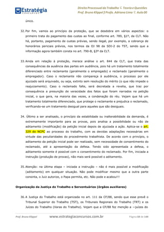 Direito Processual do Trabalho にTeoria eQuestões
Prof. Bruno Klippel ƒ Profa. Adriana Lima に Aula 00
www.estrategiaconcursos.com.brProf. Bruno Klippel Página 69 de 144
único.
32. Por fim, vamos ao princípio da proteção, que se desdobra em vários aspectos: o
primeiro trata do pagamento das custas ao final, conforme art. 789, §1º, da CLT. Não
há, portanto, pagamento de custas prévias, sendo ilegal, por exemplo, a cobrança de
honorários periciais prévios, nos termos da OJ 98 da SDI-2 do TST, sendo que a
informação agora também consta no art. 790-B, §3º da CLT.
33. Ainda em relação à proteção, merece análise o art. 844 da CLT, que trata das
consequências da ausência das partes em audiência, pois há um tratamento totalmente
diferenciado entre reclamante (geralmente o empregado) e reclamado (geralmente o
empregador). Caso o reclamante não compareça à audiência, o processo por ele
ajuizado será arquivado, ou seja, extinto sem resolução do mérito (o que não impede o
reajuizamento). Caso o reclamado falte, será decretada a revelia, que traz por
consequência a presunção de veracidade dos fatos que foram narrados na petição
inicial, o que gera, na maioria das vezes, a condenação do réu. Vejam que há um
tratamento totalmente diferenciado, que protege o reclamante e prejudica o reclamado,
verificando-se um tratamento desigual para aqueles que são desiguais.
34. Último a ser analisado, o princípio da estabilidade ou inalterabilidade da demanda, é
extremamente importante para as provas, pois analisa a possibilidade ou não de
aditamento (modificação) da petição inicial depois de ajuizada a ação. Aplica-se o art.
329 do NCPC ao processo do trabalho, com as devidas adaptações necessárias em
virtude das peculiaridades do procedimento trabalhista. De acordo com o princípio, o
aditamento da petição inicial pode ser realizado, sem necessidade de consentimento do
reclamado, até a apresentação da defesa. Tendo sido apresentada a defesa, o
aditamento somente é possível com o consentimento do reclamado. Por fim, iniciada a
instrução (produção de provas), não mais será possível o aditamento.
35. Atenção: na última etapa – iniciada a instrução – não é mais possível a modificação
(aditamento) em qualquer situação. Não pode modificar mesmo que a outra parte
consinta, o Juiz autorize, o Papa permita, etc. Não pode e acabou!!!
Organização da Justiça do Trabalho e Serventuários (órgãos auxiliares)
36. A Justiça do Trabalho está organizada no art. 111 da CF/88, sendo que esse prevê o
Tribunal Superior do Trabalho (TST), os Tribunais Regionais do Trabalho (TRT) e os
Juízes do Trabalho (Varas do Trabalho). Vejam que a CF/88 fez menção a ―juízes do
 