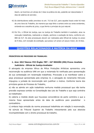 Direito Processual do Trabalho にTeoria eQuestões
Prof. Bruno Klippel ƒ Profa. Adriana Lima に Aula 00
www.estrategiaconcursos.com.brProf. Bruno Klippel Página 71 de 144
Assim, se tivermos um atraso de 3 dias na prática do ato, poderão ser descontados 3
dias de salários do servidor.
42. Os distribuidores estão previstos no art. 713 da CLT, para aqueles locais onde há mais
de uma Vara do Trabalho, de maneira que seja feito o sorteio entre as varas existentes,
evitando-se a escolha do juízo, o que feriria o princípio do juiz natural.
43. Por fim, o Oficial de Justiça, que na Justiça do Trabalho também é avaliador, atua na
execução trabalhista, realizando a citação, penhora e avaliação de bens, conforme art.
880 da CLT. Os atos processuais devem ser realizados pelo Oficial de Justiça no prazo
de 9 dias, com exceção da avaliação, que possui um prazo um pouco maior, de 10 dias.
QUESTÕES RELACIONADOS À MATÉRIA DA AULA
PRINCÍPIOS DO PROCESSO DO TRABALHO:
1. Ano: 2017 Banca: FCC Órgão: TRT - 24ª REGIÃO (MS) Prova: Analista
Judiciário - Oficial de Justiça Avaliador
O advogado da empresa Vênus de Millus Produções Artísticas apresentou uma
reconvenção na audiência UNA em que a reclamada foi notificada para apresentação
de sua contestação em reclamação trabalhista. Provocado a se manifestar sobre a
peça processual apresentada pela empresa ré, o advogado do reclamante Hércules
impugnou a juntada da reconvenção sem justificar o motivo. Conforme teoria dos
princípios gerais do Processo do Trabalho,
a) não se admite em ação trabalhista nenhuma medida processual que não tenha
previsão expressa contida na Consolidação das Leis do Trabalho e que seja contrária
ao trabalhador.
b) caberia a medida desde que houvesse concordância da parte contrária e que a
mesma fosse apresentada antes da data da audiência para possibilitar o
contraditório.
c) embora haja omissão da norma processual trabalhista em relação à reconvenção,
há súmula do Tribunal Superior do Trabalho interpretando pela sua absoluta
incompatibilidade com o direito processual do trabalho.
 