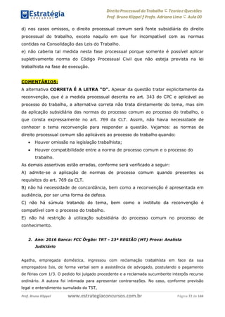 Direito Processual do Trabalho にTeoria eQuestões
Prof. Bruno Klippel ƒ Profa. Adriana Lima に Aula 00
www.estrategiaconcursos.com.brProf. Bruno Klippel Página 72 de 144
d) nos casos omissos, o direito processual comum será fonte subsidiária do direito
processual do trabalho, exceto naquilo em que for incompatível com as normas
contidas na Consolidação das Leis do Trabalho.
e) não caberia tal medida nesta fase processual porque somente é possível aplicar
supletivamente norma do Código Processual Civil que não esteja prevista na lei
trabalhista na fase de execução.
COMENTÁRIOS:
A alternativa CORRETA É A LETRA “D”. Apesar da questão tratar explicitamente da
reconvenção, que é a medida processual descrita no art. 343 do CPC e aplicável ao
processo do trabalho, a alternativa correta não trata diretamente do tema, mas sim
da aplicação subsidiária das normas do processo comum ao processo do trabalho, o
que consta expressamente no art. 769 da CLT. Assim, não havia necessidade de
conhecer o tema reconvenção para responder a questão. Vejamos: as normas de
direito processual comum são aplicáveis ao processo do trabalho quando:
 Houver omissão na legislação trabalhista;
 Houver compatibilidade entre a norma de processo comum e o processo do
trabalho.
As demais assertivas estão erradas, conforme será verificado a seguir:
A) admite-se a aplicação de normas de processo comum quando presentes os
requisitos do art. 769 da CLT.
B) não há necessidade de concordância, bem como a reconvenção é apresentada em
audiência, por ser uma forma de defesa.
C) não há súmula tratando do tema, bem como o instituto da reconvenção é
compatível com o processo do trabalho.
E) não há restrição à utilização subsidiária do processo comum no processo de
conhecimento.
2. Ano: 2016 Banca: FCC Órgão: TRT - 23ª REGIÃO (MT) Prova: Analista
Judiciário
Agatha, empregada doméstica, ingressou com reclamação trabalhista em face da sua
empregadora Isis, de forma verbal sem a assistência de advogado, postulando o pagamento
de férias com 1/3. O pedido foi julgado procedente e a reclamada sucumbente interpôs recurso
ordinário. A autora foi intimada para apresentar contrarrazões. No caso, conforme previsão
legal e entendimento sumulado do TST,
 