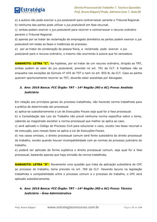 Direito Processual do Trabalho にTeoria eQuestões
Prof. Bruno Klippel ƒ Profa. Adriana Lima に Aula 00
www.estrategiaconcursos.com.brProf. Bruno Klippel Página 73 de 144
a) a autora não pode exercer o jus postulandi para contrarrazoar perante o Tribunal Regional.
b) nenhuma das partes pode utilizar o jus postulandi em fase recursal.
c) ambas podem exercer o jus postulandi para recorrer e contrarrazoar o recurso ordinário
perante o Tribunal Regional.
d) apenas por se tratar de reclamação de empregado doméstico as partes podem exercer o jus
postulandi em todas as fases e instâncias do processo.
e) por se tratar de condenação de pessoa física, a reclamada pode exercer o jus
postulandi para o recurso ordinário, o mesmo não ocorrendo à autora que foi vencedora.
GABARITO: LETRA “C“. Na hipótese, por se tratar de um recurso ordinário, dirigido ao TRT,
ambas podem se valer do jus postulandi, previsto no art. 791 da CLT. A hipótese não se
enquadra nas exceções da Súmula nº 425 do TST e nem no art. 855-B, da CLT. Caso as partes
queiram oportunamente recorrer ao TST, deverão estar assistidas por Advogado.
3. Ano: 2016 Banca: FCC Órgão: TRT - 14ª Região (RO e AC) Prova: Analista
Judiciário
Em relação aos princípios gerais do processo trabalhista, não havendo norma trabalhista para
a prática de determinado ato processual
a) aplica-se subsidiariamente a Lei de Execuções Fiscais seja qual for a fase processual.
b) a Consolidação das Leis do Trabalho não prevê nenhuma norma específica sobre o tema,
cabendo ao magistrado escolher a norma processual que melhor se aplica ao caso.
c) será aplicado o Código de Processo Civil para solucionar o caso, exceto nas fases recursal e
de execução, pois nessas fases se aplica a Lei de Execuções Fiscais.
d) nos casos omissos, o direito processual comum será fonte subsidiária do direito processual
do trabalho, exceto quando houver incompatibilidade com as normas do processo judiciário do
trabalho.
e) poderá ser aplicado de forma supletiva o direito processual comum, seja qual for a fase
processual, bastando apenas que haja omissão da norma trabalhista.
GABARITO: LETRA “D“. Novamente uma questão que trata da aplicação subsidiária do CPC
ao processo do trabalho, tema previsto no art. 769 da CLT. Havendo lacuna na legislação
trabalhista e compatibilidade entre o processo comum e o processo do trabalho, o CPC será
aplicado subsidiariamente.
4. Ano: 2016 Banca: FCC Órgão: TRT - 14ª Região (RO e AC) Prova: Técnico
Judiciário - Área Administrativa
 