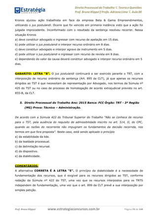 Direito Processual do Trabalho にTeoria eQuestões
Prof. Bruno Klippel ƒ Profa. Adriana Lima に Aula 00
www.estrategiaconcursos.com.brProf. Bruno Klippel Página 74 de 144
Kronos ajuizou ação trabalhista em face da empresa Beta & Gama Empreendimentos,
utilizando o jus postulandi. Ocorre que foi vencido em primeira instância visto que a ação foi
julgada improcedente. Inconformado com o resultado da sentença resolveu recorrer. Nessa
situação Kronos
a) deve constituir advogado e ingressar com recurso de apelação em 15 dias.
b) pode utilizar o jus postulandi e interpor recurso ordinário em 8 dias.
c) deve constituir advogado e interpor agravo de instrumento em 5 dias.
d) pode utilizar o jus postulandi e ingressar com recurso de revista em 8 dias.
e) dependendo do valor da causa deverá constituir advogado e interpor recurso ordinário em 5
dias.
GABARITO: LETRA “B“. O jus postulandi continuará a ser exercido perante o TRT, com a
interposição de recurso ordinário da sentença (Art. 895 da CLT), já que apenas os recursos
dirigidos ao TST é que necessitam de representação por Advogado, nos termos da Súmula nº
425 do TST ou no caso de processo de homologação de acordo extrajudicial previsto no art.
855-B, da CLT.
5. Direito Processual do Trabalho Ano: 2015 Banca: FCC Órgão: TRT - 3ª Região
(MG) Prova: Técnico – Administração.
De acordo com a Súmula 422 do Tribunal Superior do Trabalho “Não se conhece de recurso
para o TST, pela ausência do requisito de admissibilidade inscrito no art. 514, II, do CPC,
quando as razões do recorrente não impugnam os fundamentos da decisão recorrida, nos
termos em que fora proposta”. Neste caso, está sendo aplicado o princípio
a) da estabilidade da lide.
b) da lealdade processual.
c) da delimitação recursal.
d) do dispositivo.
e) da dialeticidade.
COMENTÁRIOS:
A alternativa CORRETA É A LETRA “E”. O princípio da dialeticidade é a necessidade de
fundamentação dos recursos, que é exigível para os recursos dirigidos ao TST, conforme
redação da Súmula nº 422 do TST, uma vez que os recursos interpostos para os TRTS
independem de fundamentação, uma vez que o art. 899 da CLT prevê a sua interposição por
simples petição.
 