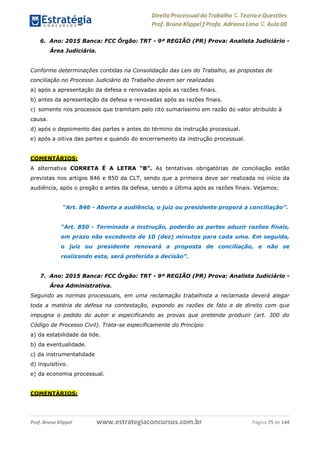 Direito Processual do Trabalho にTeoria eQuestões
Prof. Bruno Klippel ƒ Profa. Adriana Lima に Aula 00
www.estrategiaconcursos.com.brProf. Bruno Klippel Página 75 de 144
6. Ano: 2015 Banca: FCC Órgão: TRT - 9ª REGIÃO (PR) Prova: Analista Judiciário -
Área Judiciária.
Conforme determinações contidas na Consolidação das Leis do Trabalho, as propostas de
conciliação no Processo Judiciário do Trabalho devem ser realizadas
a) após a apresentação da defesa e renovadas após as razões finais.
b) antes da apresentação da defesa e renovadas após as razões finais.
c) somente nos processos que tramitam pelo rito sumaríssimo em razão do valor atribuído à
causa.
d) após o depoimento das partes e antes do término da instrução processual.
e) após a oitiva das partes e quando do encerramento da instrução processual.
COMENTÁRIOS:
A alternativa CORRETA É A LETRA “B”. As tentativas obrigatórias de conciliação estão
previstas nos artigos 846 e 850 da CLT, sendo que a primeira deve ser realizada no início da
audiência, após o pregão e antes da defesa, sendo a última após as razões finais. Vejamos:
“Art. 846 - Aberta a audiência, o juiz ou presidente proporá a conciliação”.
“Art. 850 - Terminada a instrução, poderão as partes aduzir razões finais,
em prazo não excedente de 10 (dez) minutos para cada uma. Em seguida,
o juiz ou presidente renovará a proposta de conciliação, e não se
realizando esta, será proferida a decisão”.
7. Ano: 2015 Banca: FCC Órgão: TRT - 9ª REGIÃO (PR) Prova: Analista Judiciário -
Área Administrativa.
Segundo as normas processuais, em uma reclamação trabalhista a reclamada deverá alegar
toda a matéria de defesa na contestação, expondo as razões de fato e de direito com que
impugna o pedido do autor e especificando as provas que pretende produzir (art. 300 do
Código de Processo Civil). Trata-se especificamente do Princípio
a) da estabilidade da lide.
b) da eventualidade.
c) da instrumentalidade
d) inquisitivo.
e) da economia processual.
COMENTÁRIOS:
 