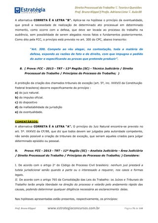 Direito Processual do Trabalho にTeoria eQuestões
Prof. Bruno Klippel ƒ Profa. Adriana Lima に Aula 00
www.estrategiaconcursos.com.brProf. Bruno Klippel Página 76 de 144
A alternativa CORRETA É A LETRA “B”. Aplica-se na hipótese o princípio da eventualidade,
que prevê a necessidade de realização de determinado ato processual em determinado
momento, como ocorre com a defesa, que deve ser levada ao processo do trabalho na
audiência, sem possibilidade de serem alegados novos fatos e fundamentos posteriormente.
Como dito pela FCC, o princípio está previsto no art. 300 do CPC, abaixo transcrito:
“Art. 300. Compete ao réu alegar, na contestação, toda a matéria de
defesa, expondo as razões de fato e de direito, com que impugna o pedido
do autor e especificando as provas que pretende produzir”.
8. ( Prova: FCC - 2013 - TRT - 12ª Região (SC) - Técnico Judiciário / Direito
Processual do Trabalho / Princípios do Processo do Trabalho; )
A proibição da criação dos chamados tribunais de exceção (art. 5º, inc. XXXVII da Constituição
Federal brasileira) decorre especificamente do princípio :
a) do juiz natural.
b) do impulso oficial.
c) do dispositivo
d) da inafastabilidade da jurisdição
e) da eventualidade.
COMENTÁRIOS:
A alternativa CORRETA É A LETRA “A”. O princípio do Juiz Natural encontra-se previsto no
art. 5º. XXXVII da CF/88, que diz que todos devem ser julgados pela autoridade competente,
não sendo possível a criação de tribunais de exceção, que seriam aqueles criados para julgar
determinado episódio ou pessoal.
9. Prova: FCC - 2013 - TRT - 12ª Região (SC) - Analista Judiciário - Área Judiciária
/ Direito Processual do Trabalho / Princípios do Processo do Trabalho; ) Considere:
I. De acordo com o artigo 2o
do Código de Processo Civil brasileiro: nenhum juiz prestará a
tutela jurisdicional senão quando a parte ou o interessado a requerer, nos casos e formas
legais.
II. De acordo com o artigo 765 da Consolidação das Leis do Trabalho: os Juízos e Tribunais do
Trabalho terão ampla liberdade na direção do processo e velarão pelo andamento rápido das
causas, podendo determinar qualquer diligência necessária ao esclarecimento delas.
Nas hipóteses apresentadas estão presentes, respectivamente, os princípios:
 
