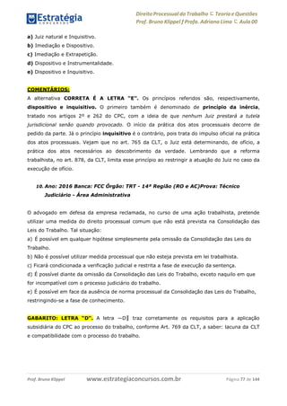 Direito Processual do Trabalho にTeoria eQuestões
Prof. Bruno Klippel ƒ Profa. Adriana Lima に Aula 00
www.estrategiaconcursos.com.brProf. Bruno Klippel Página 77 de 144
a) Juiz natural e Inquisitivo.
b) Imediação e Dispositivo.
c) Imediação e Extrapetição.
d) Dispositivo e Instrumentalidade.
e) Dispositivo e Inquisitivo.
COMENTÁRIOS:
A alternativa CORRETA É A LETRA “E”. Os princípios referidos são, respectivamente,
dispositivo e inquisitivo. O primeiro também é denominado de princípio da inércia,
tratado nos artigos 2º e 262 do CPC, com a ideia de que nenhum Juiz prestará a tutela
jurisdicional senão quando provocado. O início da prática dos atos processuais decorre de
pedido da parte. Já o princípio inquisitivo é o contrário, pois trata do impulso oficial na prática
dos atos processuais. Vejam que no art. 765 da CLT, o Juiz está determinando, de ofício, a
prática dos atos necessários ao descobrimento da verdade. Lembrando que a reforma
trabalhista, no art. 878, da CLT, limita esse princípio ao restringir a atuação do Juiz no caso da
execução de ofício.
10. Ano: 2016 Banca: FCC Órgão: TRT - 14ª Região (RO e AC)Prova: Técnico
Judiciário - Área Administrativa
O advogado em defesa da empresa reclamada, no curso de uma ação trabalhista, pretende
utilizar uma medida do direito processual comum que não está prevista na Consolidação das
Leis do Trabalho. Tal situação:
a) É possível em qualquer hipótese simplesmente pela omissão da Consolidação das Leis do
Trabalho.
b) Não é possível utilizar medida processual que não esteja prevista em lei trabalhista.
c) Ficará condicionada a verificação judicial e restrita a fase de execução da sentença.
d) É possível diante da omissão da Consolidação das Leis do Trabalho, exceto naquilo em que
for incompatível com o processo judiciário do trabalho.
e) É possível em face da ausência de norma processual da Consolidação das Leis do Trabalho,
restringindo-se a fase de conhecimento.
GABARITO: LETRA “D“. A letra ―D‖ traz corretamente os requisitos para a aplicação
subsidiária do CPC ao processo do trabalho, conforme Art. 769 da CLT, a saber: lacuna da CLT
e compatibilidade com o processo do trabalho.
 
