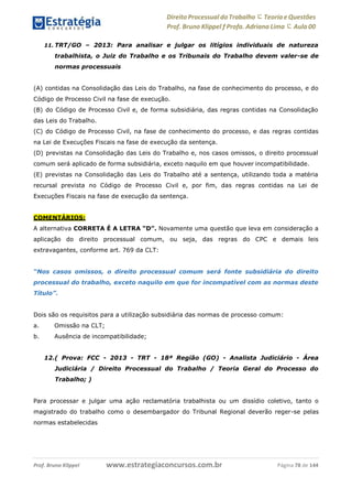 Direito Processual do Trabalho にTeoria eQuestões
Prof. Bruno Klippel ƒ Profa. Adriana Lima に Aula 00
www.estrategiaconcursos.com.brProf. Bruno Klippel Página 78 de 144
11. TRT/GO – 2013: Para analisar e julgar os litígios individuais de natureza
trabalhista, o Juiz do Trabalho e os Tribunais do Trabalho devem valer-se de
normas processuais
(A) contidas na Consolidação das Leis do Trabalho, na fase de conhecimento do processo, e do
Código de Processo Civil na fase de execução.
(B) do Código de Processo Civil e, de forma subsidiária, das regras contidas na Consolidação
das Leis do Trabalho.
(C) do Código de Processo Civil, na fase de conhecimento do processo, e das regras contidas
na Lei de Execuções Fiscais na fase de execução da sentença.
(D) previstas na Consolidação das Leis do Trabalho e, nos casos omissos, o direito processual
comum será aplicado de forma subsidiária, exceto naquilo em que houver incompatibilidade.
(E) previstas na Consolidação das Leis do Trabalho até a sentença, utilizando toda a matéria
recursal prevista no Código de Processo Civil e, por fim, das regras contidas na Lei de
Execuções Fiscais na fase de execução da sentença.
COMENTÁRIOS:
A alternativa CORRETA É A LETRA “D”. Novamente uma questão que leva em consideração a
aplicação do direito processual comum, ou seja, das regras do CPC e demais leis
extravagantes, conforme art. 769 da CLT:
“Nos casos omissos, o direito processual comum será fonte subsidiária do direito
processual do trabalho, exceto naquilo em que for incompatível com as normas deste
Título”.
Dois são os requisitos para a utilização subsidiária das normas de processo comum:
a. Omissão na CLT;
b. Ausência de incompatibilidade;
12.( Prova: FCC - 2013 - TRT - 18ª Região (GO) - Analista Judiciário - Área
Judiciária / Direito Processual do Trabalho / Teoria Geral do Processo do
Trabalho; )
Para processar e julgar uma ação reclamatória trabalhista ou um dissídio coletivo, tanto o
magistrado do trabalho como o desembargador do Tribunal Regional deverão reger-se pelas
normas estabelecidas
 