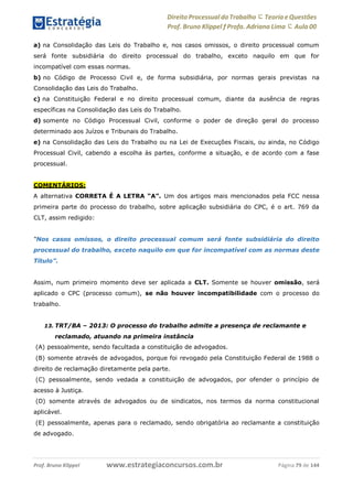 Direito Processual do Trabalho にTeoria eQuestões
Prof. Bruno Klippel ƒ Profa. Adriana Lima に Aula 00
www.estrategiaconcursos.com.brProf. Bruno Klippel Página 79 de 144
a) na Consolidação das Leis do Trabalho e, nos casos omissos, o direito processual comum
será fonte subsidiária do direito processual do trabalho, exceto naquilo em que for
incompatível com essas normas.
b) no Código de Processo Civil e, de forma subsidiária, por normas gerais previstas na
Consolidação das Leis do Trabalho.
c) na Constituição Federal e no direito processual comum, diante da ausência de regras
específicas na Consolidação das Leis do Trabalho.
d) somente no Código Processual Civil, conforme o poder de direção geral do processo
determinado aos Juízos e Tribunais do Trabalho.
e) na Consolidação das Leis do Trabalho ou na Lei de Execuções Fiscais, ou ainda, no Código
Processual Civil, cabendo a escolha às partes, conforme a situação, e de acordo com a fase
processual.
COMENTÁRIOS:
A alternativa CORRETA É A LETRA “A”. Um dos artigos mais mencionados pela FCC nessa
primeira parte do processo do trabalho, sobre aplicação subsidiária do CPC, é o art. 769 da
CLT, assim redigido:
“Nos casos omissos, o direito processual comum será fonte subsidiária do direito
processual do trabalho, exceto naquilo em que for incompatível com as normas deste
Título”.
Assim, num primeiro momento deve ser aplicada a CLT. Somente se houver omissão, será
aplicado o CPC (processo comum), se não houver incompatibilidade com o processo do
trabalho.
13. TRT/BA – 2013: O processo do trabalho admite a presença de reclamante e
reclamado, atuando na primeira instância
(A) pessoalmente, sendo facultada a constituição de advogados.
(B) somente através de advogados, porque foi revogado pela Constituição Federal de 1988 o
direito de reclamação diretamente pela parte.
(C) pessoalmente, sendo vedada a constituição de advogados, por ofender o princípio de
acesso à Justiça.
(D) somente através de advogados ou de sindicatos, nos termos da norma constitucional
aplicável.
(E) pessoalmente, apenas para o reclamado, sendo obrigatória ao reclamante a constituição
de advogado.
 