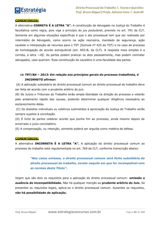 Direito Processual do Trabalho にTeoria eQuestões
Prof. Bruno Klippel ƒ Profa. Adriana Lima に Aula 00
www.estrategiaconcursos.com.brProf. Bruno Klippel Página 80 de 144
COMENTÁRIOS:
A alternativa CORRETA É A LETRA “A”. A constituição de Advogado na Justiça do Trabalho é
facultativa como regra, pois vige o princípio do jus postulandi, previsto no art. 791 da CLT.
Somente em algumas situações específicas é que o ato processual tem que ser realizado por
intermédio de Advogado, como ocorre na ação rescisória, mandado de segurança, ação
cautelar e interposição de recursos para o TST (Súmula nº 425 do TST) e no caso de processo
de homologação de acordo extrajudicial (art. 855-B, da CLT). A resposta mais simples é a
correta, a letra ―A‖. As partes podem praticar os atos pessoalmente, mas podem contratar
advogados, caso queiram. Essa constituição do causídico é uma faculdade das partes.
14. TRT/BA – 2013: Em relação aos princípios gerais do processo trabalhista, é
INCORRETO afirmar:
(A) A aplicação subsidiária do direito processual comum ao direito processual do trabalho deve
ser feita de acordo com o prudente arbítrio do juiz.
(B) Os Juízos e Tribunais do Trabalho terão ampla liberdade na direção do processo e velarão
pelo andamento rápido das causas, podendo determinar qualquer diligência necessária ao
esclarecimento delas.
(C) Os dissídios individuais ou coletivos submetidos à apreciação da Justiça do Trabalho serão
sempre sujeitos à conciliação.
(D) É lícito às partes celebrar acordo que ponha fim ao processo, ainda mesmo depois de
encerrado o juízo conciliatório.
(E) A compensação, ou retenção, somente poderá ser arguida como matéria de defesa.
COMENTÁRIOS:
A alternativa INCORRETA É A LETRA “A”. A aplicação do direito processual comum ao
processo do trabalho está regulamentada no art. 769 da CLT, conforme transcrição abaixo:
“Nos casos omissos, o direito processual comum será fonte subsidiária do
direito processual do trabalho, exceto naquilo em que for incompatível com
as normas deste Título”.
Vejam que são dois os requisitos para a aplicação do direito processual comum: omissão e
ausência de incompatibilidade. Não há qualquer menção ao prudente arbítrio do Juiz. Se
presentes os requisitos legais, aplica-se o direito processual comum. Ausentes os requisitos,
não há possibilidade de aplicação.
 
