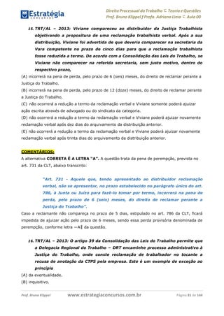 Direito Processual do Trabalho にTeoria eQuestões
Prof. Bruno Klippel ƒ Profa. Adriana Lima に Aula 00
www.estrategiaconcursos.com.brProf. Bruno Klippel Página 81 de 144
15. TRT/AL – 2013: Viviane compareceu ao distribuidor da Justiça Trabalhista
objetivando a propositura de uma reclamação trabalhista verbal. Após a sua
distribuição, Viviane foi advertida de que deveria comparecer na secretaria da
Vara competente no prazo de cinco dias para que a reclamação trabalhista
fosse reduzida a termo. De acordo com a Consolidação das Leis do Trabalho, se
Viviane não comparecer na referida secretaria, sem justo motivo, dentro do
respectivo prazo,
(A) incorrerá na pena de perda, pelo prazo de 6 (seis) meses, do direito de reclamar perante a
Justiça do Trabalho.
(B) incorrerá na pena de perda, pelo prazo de 12 (doze) meses, do direito de reclamar perante
a Justiça do Trabalho.
(C) não ocorrerá a redução a termo da reclamação verbal e Viviane somente poderá ajuizar
ação escrita através de advogado ou do sindicato da categoria.
(D) não ocorrerá a redução a termo da reclamação verbal e Viviane poderá ajuizar novamente
reclamação verbal após dez dias do arquivamento da distribuição anterior.
(E) não ocorrerá a redução a termo da reclamação verbal e Viviane poderá ajuizar novamente
reclamação verbal após trinta dias do arquivamento da distribuição anterior.
COMENTÁRIOS:
A alternativa CORRETA É A LETRA “A”. A questão trata da pena de perempção, prevista no
art. 731 da CLT, abaixo transcrito:
“Art. 731 - Aquele que, tendo apresentado ao distribuidor reclamação
verbal, não se apresentar, no prazo estabelecido no parágrafo único do art.
786, à Junta ou Juízo para fazê-lo tomar por termo, incorrerá na pena de
perda, pelo prazo de 6 (seis) meses, do direito de reclamar perante a
Justiça do Trabalho”.
Caso a reclamante não compareça no prazo de 5 dias, estipulado no art. 786 da CLT, ficará
impedida de ajuizar ação pelo prazo de 6 meses, sendo essa perda provisória denominada de
perempção, conforme letra ―A‖ da questão.
16. TRT/AL – 2013: O artigo 39 da Consolidação das Leis do Trabalho permite que
a Delegacia Regional do Trabalho − DRT encaminhe processo administrativo à
Justiça do Trabalho, onde conste reclamação de trabalhador no tocante a
recusa de anotação da CTPS pela empresa. Este é um exemplo de exceção ao
princípio
(A) da eventualidade.
(B) inquisitivo.
 