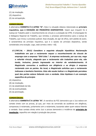 Direito Processual do Trabalho にTeoria eQuestões
Prof. Bruno Klippel ƒ Profa. Adriana Lima に Aula 00
www.estrategiaconcursos.com.brProf. Bruno Klippel Página 82 de 144
(C) da imediação.
(D) dispositivo.
(E) da extrapetição.
COMENTÁRIOS:
A alternativa CORRETA É A LETRA “D”. Esta é a situação clássica relacionada ao princípio
inquisitivo, que é EXCEÇÃO AO PRINCÍPIO DISPOSITIVO. Vejam que ninguém foi à
Justiça do Trabalho pedir o reconhecimento do vínculo e a anotação da CTPS. O empregado foi
à Delegacia Regional do Trabalho, que remeteu o processo administrativo para a Justiça do
Trabalho, que iniciou o processo judicial. Essa situação, de agir de ofício, sem pedido do autor,
é característica do princípio inquisitivo, que é o oposto do princípio dispositivo, sendo
considerada uma exceção. Logo, está correta a letra ―D‖.
17.(TRT/AL – 2013) Considere a seguinte situação hipotética: Reclamação
trabalhista em que a reclamante requer o reconhecimento do vínculo de
emprego com a empresa “GHJ Ltda.”. A empresa reclamada, por sua vez, nega
o referido vínculo, alegando que a reclamante não trabalhou para ela, não
tendo, inclusive, jamais ingressado no interior do estabelecimento. O
Magistrado converteu a audiência em diligência e se dirigiu à empresa
reclamada com as partes. No local, o Magistrado solicitou que a reclamante
indicasse o banheiro feminino. Esta não soube indicar e o Magistrado percebeu
qual das partes estava faltando com a verdade. Esta hipótese é um exemplo
específico do princípio
(A) dispositivo.
(B) da imediação.
(C) da estabilidade da lide.
(D) da eventualidade.
(E) da perempção.
COMENTÁRIOS:
A alternativa CORRETA É A LETRA “B”. A narrativa da FCC demonstra que o Juiz esteve em
contato direto com as provas, já que, por meio da conversão da audiência em diligência,
compareceu à reclamada, juntamente com a reclamante, buscando saber quem estava falando
a verdade. Esse contato direto entre Juiz e provas demonstra a incidência do princípio da
imediação, específico em relação à produção das provas.
 