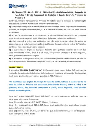 Direito Processual do Trabalho にTeoria eQuestões
Prof. Bruno Klippel ƒ Profa. Adriana Lima に Aula 00
www.estrategiaconcursos.com.brProf. Bruno Klippel Página 83 de 144
18.( Prova: FCC – 2013 – TRT - 9ª REGIÃO (PR) - Analista Judiciário - Execução de
Mandados / Direito Processual do Trabalho / Teoria Geral do Processo do
Trabalho; )
Dentre os princípios norteadores do Processo do Trabalho estão a oralidade e a concentração
dos atos em audiência. Nessa seara, conforme previsão legal,
a) o depoimento das partes e testemunhas que não souberem falar a língua nacional será feito
por meio de intérprete nomeado pelo juiz e as despesas correrão por conta da parte vencida
no processo.
b) se, até 30 minutos após a hora marcada, o Juiz não houver comparecido, os presentes
poderão retirar- se, devendo o ocorrido constar do livro de registro das audiências.
c) o Juiz manterá a ordem nas audiências, mas não poderá mandar retirar do recinto os
assistentes que a perturbarem em razão da publicidade das audiências na Justiça do Trabalho,
sendo que nesse caso deverá adiar a sessão.
d) as audiências dos órgãos da Justiça do Trabalho serão públicas e realizar-se-ão em dias
úteis previamente fixados, entre 8 e 18 horas, não podendo ultrapassar 5 horas seguidas,
salvo quando houver matéria urgente.
e) as audiências dos órgãos da Justiça do Trabalho serão públicas e realizar-se-ão na sede do
Juízo ou Tribunal não podendo ser designado outro local para a realização das audiências.
COMENTÁRIOS:
A alternativa CORRETA É A LETRA “D”. A informação consta no art. 813 da CLT, que trata da
realização das audiências trabalhistas. A afirmação, em verdade, é a transcrição do dispositivo
legal, como geralmente ocorre comas questões da FCC. Vejamos:
“As audiências dos órgãos da Justiça do Trabalho serão públicas e realizar-se-ão na
sede do Juízo ou Tribunal em dias úteis previamente fixados, entre 8 (oito) e 18
(dezoito) horas, não podendo ultrapassar 5 (cinco) horas seguidas, salvo quando
houver matéria urgente”.
Letra ―A‖: errado, pois o §2º do art. 819 da CLT diz que as despesas correrão por conta da
parte a que interessar o depoimento.
Letra ―B‖: errada, pois o art. 815 da CLT fala em 15 minutos.
Letra ―C‖: errado, pois o art. 816 da CLT diz que o Juiz pode determinar a retirada de pessoas
que perturbarem o recinto.
Letra ‖E‖: errado, pois o art. 813, §1º da CLT diz que, excepcionalmente, pode ser designado
outro local para a prática do ato.
 